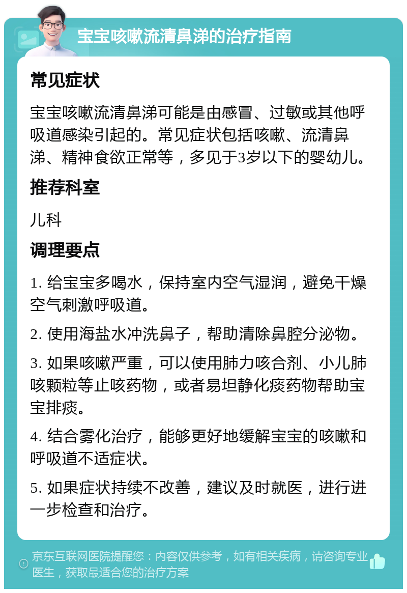 宝宝咳嗽流清鼻涕的治疗指南 常见症状 宝宝咳嗽流清鼻涕可能是由感冒、过敏或其他呼吸道感染引起的。常见症状包括咳嗽、流清鼻涕、精神食欲正常等，多见于3岁以下的婴幼儿。 推荐科室 儿科 调理要点 1. 给宝宝多喝水，保持室内空气湿润，避免干燥空气刺激呼吸道。 2. 使用海盐水冲洗鼻子，帮助清除鼻腔分泌物。 3. 如果咳嗽严重，可以使用肺力咳合剂、小儿肺咳颗粒等止咳药物，或者易坦静化痰药物帮助宝宝排痰。 4. 结合雾化治疗，能够更好地缓解宝宝的咳嗽和呼吸道不适症状。 5. 如果症状持续不改善，建议及时就医，进行进一步检查和治疗。