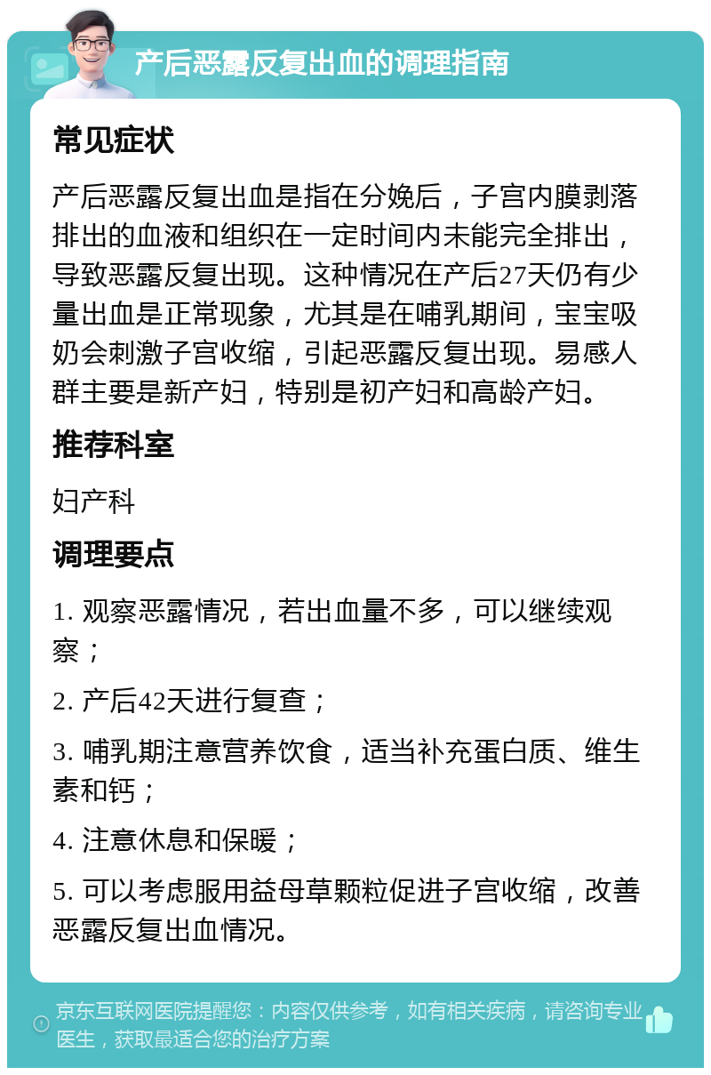 产后恶露反复出血的调理指南 常见症状 产后恶露反复出血是指在分娩后，子宫内膜剥落排出的血液和组织在一定时间内未能完全排出，导致恶露反复出现。这种情况在产后27天仍有少量出血是正常现象，尤其是在哺乳期间，宝宝吸奶会刺激子宫收缩，引起恶露反复出现。易感人群主要是新产妇，特别是初产妇和高龄产妇。 推荐科室 妇产科 调理要点 1. 观察恶露情况，若出血量不多，可以继续观察； 2. 产后42天进行复查； 3. 哺乳期注意营养饮食，适当补充蛋白质、维生素和钙； 4. 注意休息和保暖； 5. 可以考虑服用益母草颗粒促进子宫收缩，改善恶露反复出血情况。