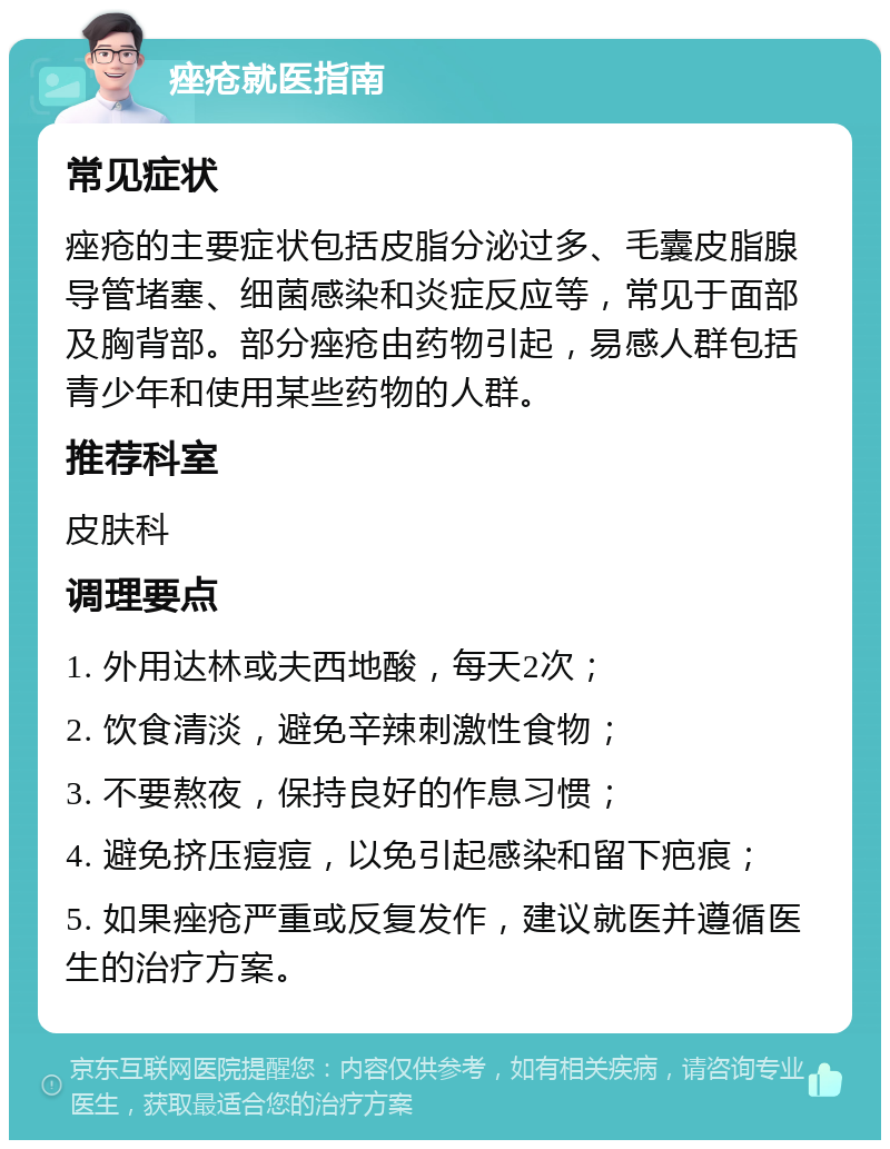 痤疮就医指南 常见症状 痤疮的主要症状包括皮脂分泌过多、毛囊皮脂腺导管堵塞、细菌感染和炎症反应等，常见于面部及胸背部。部分痤疮由药物引起，易感人群包括青少年和使用某些药物的人群。 推荐科室 皮肤科 调理要点 1. 外用达林或夫西地酸，每天2次； 2. 饮食清淡，避免辛辣刺激性食物； 3. 不要熬夜，保持良好的作息习惯； 4. 避免挤压痘痘，以免引起感染和留下疤痕； 5. 如果痤疮严重或反复发作，建议就医并遵循医生的治疗方案。