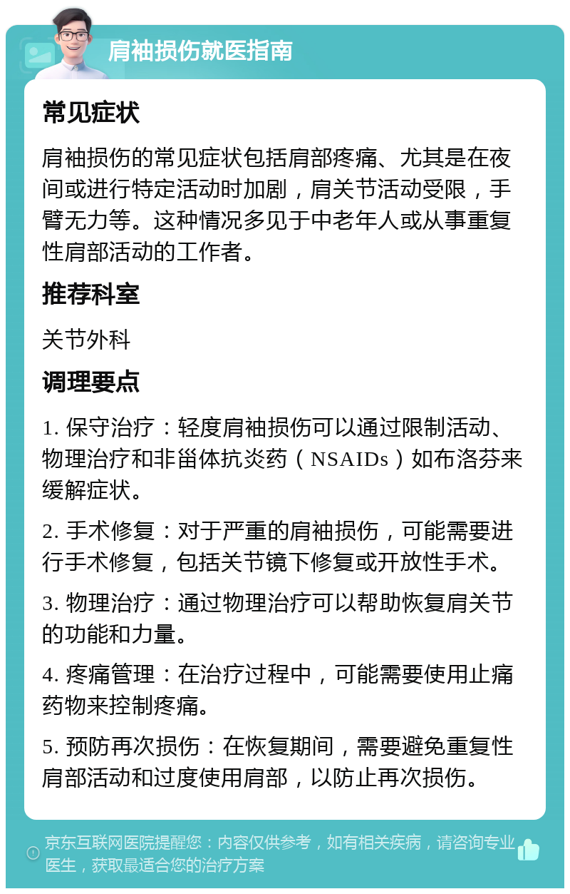 肩袖损伤就医指南 常见症状 肩袖损伤的常见症状包括肩部疼痛、尤其是在夜间或进行特定活动时加剧，肩关节活动受限，手臂无力等。这种情况多见于中老年人或从事重复性肩部活动的工作者。 推荐科室 关节外科 调理要点 1. 保守治疗：轻度肩袖损伤可以通过限制活动、物理治疗和非甾体抗炎药（NSAIDs）如布洛芬来缓解症状。 2. 手术修复：对于严重的肩袖损伤，可能需要进行手术修复，包括关节镜下修复或开放性手术。 3. 物理治疗：通过物理治疗可以帮助恢复肩关节的功能和力量。 4. 疼痛管理：在治疗过程中，可能需要使用止痛药物来控制疼痛。 5. 预防再次损伤：在恢复期间，需要避免重复性肩部活动和过度使用肩部，以防止再次损伤。