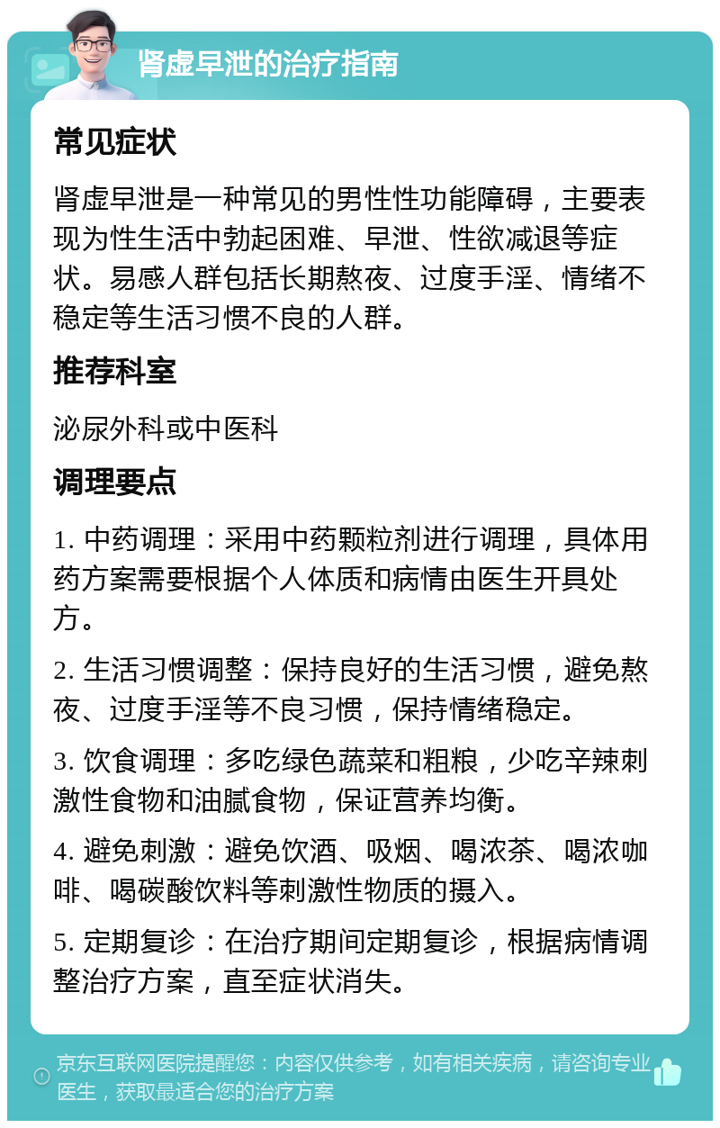 肾虚早泄的治疗指南 常见症状 肾虚早泄是一种常见的男性性功能障碍，主要表现为性生活中勃起困难、早泄、性欲减退等症状。易感人群包括长期熬夜、过度手淫、情绪不稳定等生活习惯不良的人群。 推荐科室 泌尿外科或中医科 调理要点 1. 中药调理：采用中药颗粒剂进行调理，具体用药方案需要根据个人体质和病情由医生开具处方。 2. 生活习惯调整：保持良好的生活习惯，避免熬夜、过度手淫等不良习惯，保持情绪稳定。 3. 饮食调理：多吃绿色蔬菜和粗粮，少吃辛辣刺激性食物和油腻食物，保证营养均衡。 4. 避免刺激：避免饮酒、吸烟、喝浓茶、喝浓咖啡、喝碳酸饮料等刺激性物质的摄入。 5. 定期复诊：在治疗期间定期复诊，根据病情调整治疗方案，直至症状消失。