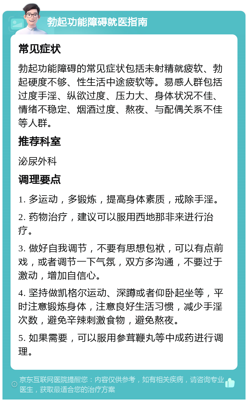 勃起功能障碍就医指南 常见症状 勃起功能障碍的常见症状包括未射精就疲软、勃起硬度不够、性生活中途疲软等。易感人群包括过度手淫、纵欲过度、压力大、身体状况不佳、情绪不稳定、烟酒过度、熬夜、与配偶关系不佳等人群。 推荐科室 泌尿外科 调理要点 1. 多运动，多锻炼，提高身体素质，戒除手淫。 2. 药物治疗，建议可以服用西地那非来进行治疗。 3. 做好自我调节，不要有思想包袱，可以有点前戏，或者调节一下气氛，双方多沟通，不要过于激动，增加自信心。 4. 坚持做凯格尔运动、深蹲或者仰卧起坐等，平时注意锻炼身体，注意良好生活习惯，减少手淫次数，避免辛辣刺激食物，避免熬夜。 5. 如果需要，可以服用参茸鞭丸等中成药进行调理。