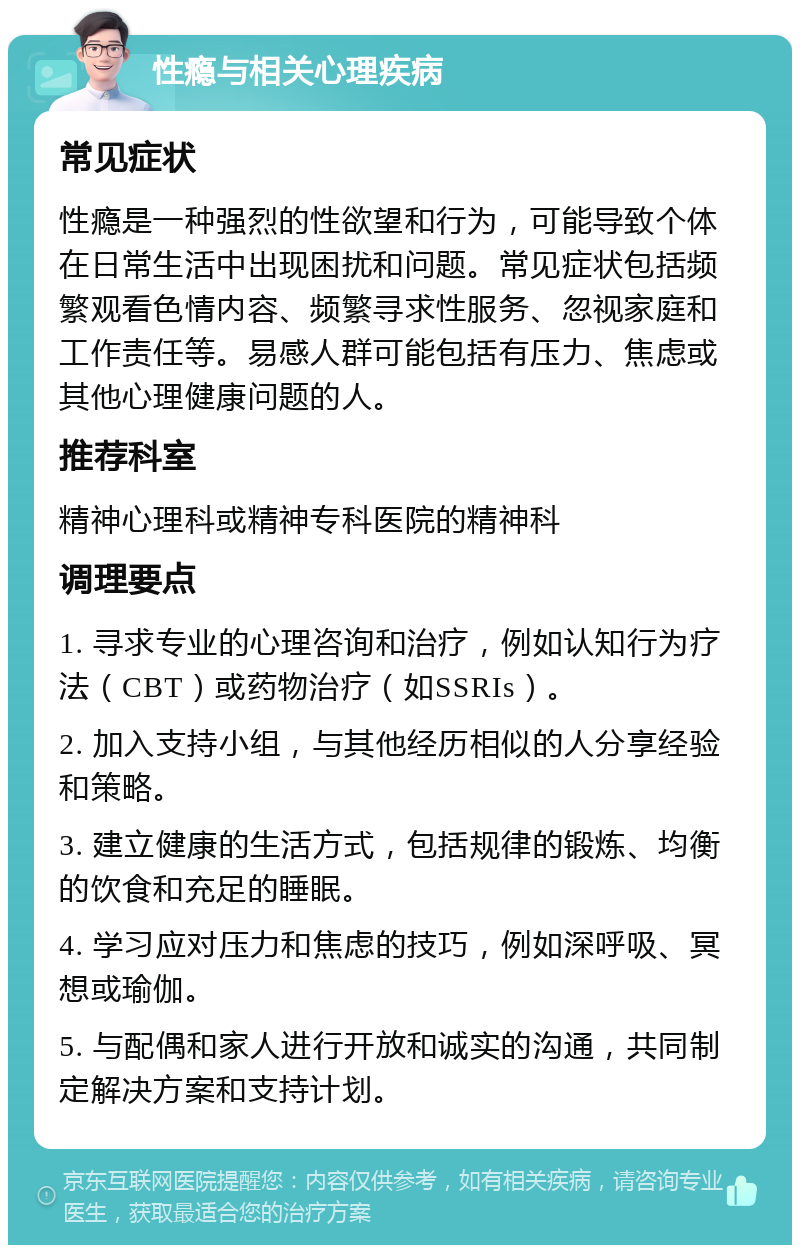 性瘾与相关心理疾病 常见症状 性瘾是一种强烈的性欲望和行为，可能导致个体在日常生活中出现困扰和问题。常见症状包括频繁观看色情内容、频繁寻求性服务、忽视家庭和工作责任等。易感人群可能包括有压力、焦虑或其他心理健康问题的人。 推荐科室 精神心理科或精神专科医院的精神科 调理要点 1. 寻求专业的心理咨询和治疗，例如认知行为疗法（CBT）或药物治疗（如SSRIs）。 2. 加入支持小组，与其他经历相似的人分享经验和策略。 3. 建立健康的生活方式，包括规律的锻炼、均衡的饮食和充足的睡眠。 4. 学习应对压力和焦虑的技巧，例如深呼吸、冥想或瑜伽。 5. 与配偶和家人进行开放和诚实的沟通，共同制定解决方案和支持计划。