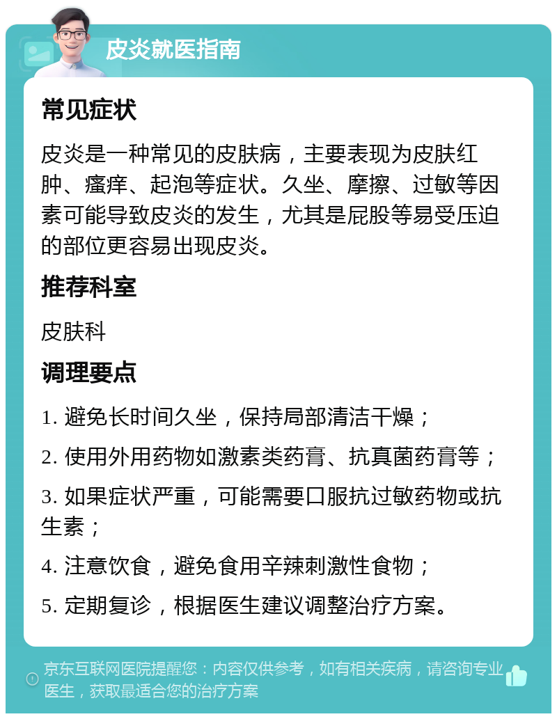 皮炎就医指南 常见症状 皮炎是一种常见的皮肤病，主要表现为皮肤红肿、瘙痒、起泡等症状。久坐、摩擦、过敏等因素可能导致皮炎的发生，尤其是屁股等易受压迫的部位更容易出现皮炎。 推荐科室 皮肤科 调理要点 1. 避免长时间久坐，保持局部清洁干燥； 2. 使用外用药物如激素类药膏、抗真菌药膏等； 3. 如果症状严重，可能需要口服抗过敏药物或抗生素； 4. 注意饮食，避免食用辛辣刺激性食物； 5. 定期复诊，根据医生建议调整治疗方案。