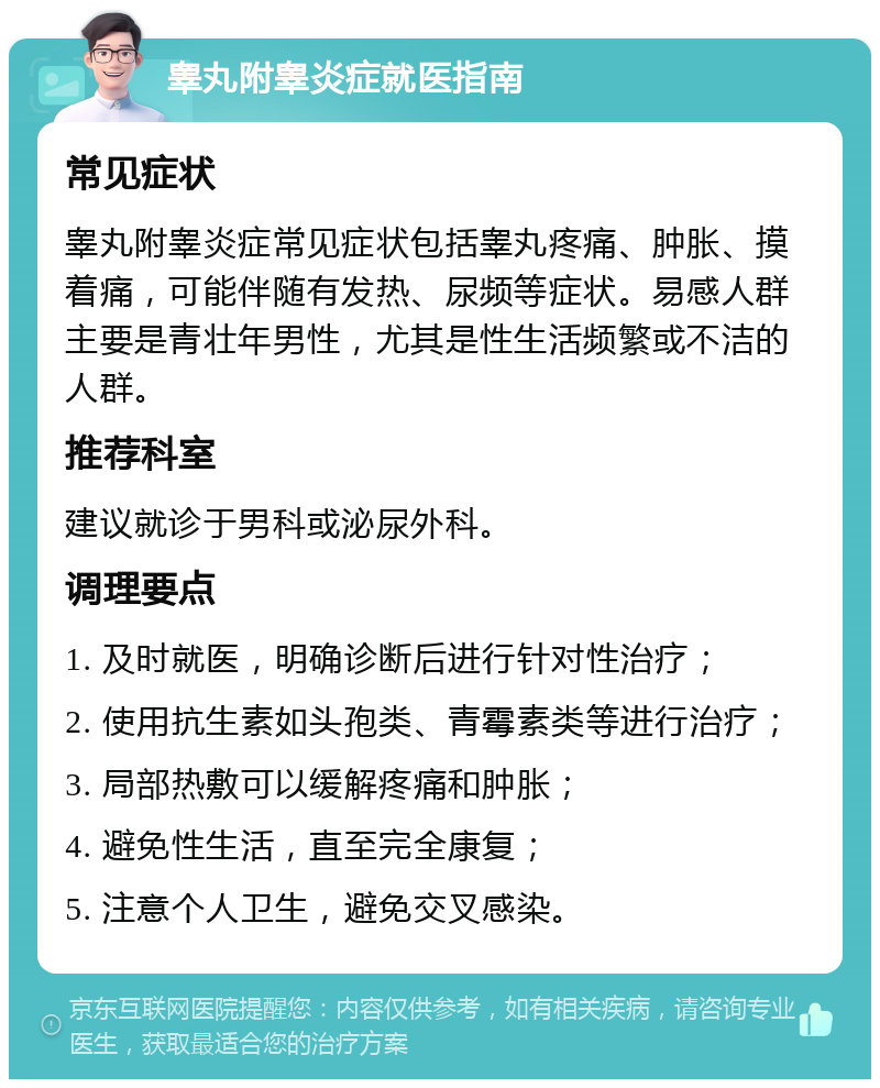 睾丸附睾炎症就医指南 常见症状 睾丸附睾炎症常见症状包括睾丸疼痛、肿胀、摸着痛，可能伴随有发热、尿频等症状。易感人群主要是青壮年男性，尤其是性生活频繁或不洁的人群。 推荐科室 建议就诊于男科或泌尿外科。 调理要点 1. 及时就医，明确诊断后进行针对性治疗； 2. 使用抗生素如头孢类、青霉素类等进行治疗； 3. 局部热敷可以缓解疼痛和肿胀； 4. 避免性生活，直至完全康复； 5. 注意个人卫生，避免交叉感染。