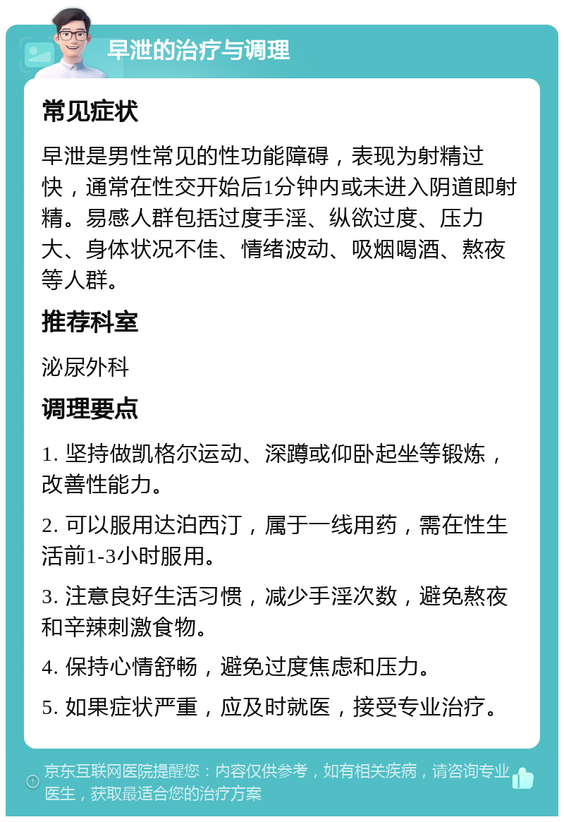 早泄的治疗与调理 常见症状 早泄是男性常见的性功能障碍，表现为射精过快，通常在性交开始后1分钟内或未进入阴道即射精。易感人群包括过度手淫、纵欲过度、压力大、身体状况不佳、情绪波动、吸烟喝酒、熬夜等人群。 推荐科室 泌尿外科 调理要点 1. 坚持做凯格尔运动、深蹲或仰卧起坐等锻炼，改善性能力。 2. 可以服用达泊西汀，属于一线用药，需在性生活前1-3小时服用。 3. 注意良好生活习惯，减少手淫次数，避免熬夜和辛辣刺激食物。 4. 保持心情舒畅，避免过度焦虑和压力。 5. 如果症状严重，应及时就医，接受专业治疗。