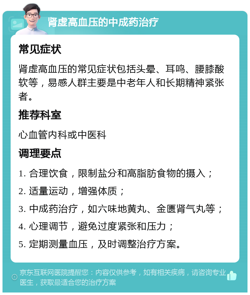 肾虚高血压的中成药治疗 常见症状 肾虚高血压的常见症状包括头晕、耳鸣、腰膝酸软等，易感人群主要是中老年人和长期精神紧张者。 推荐科室 心血管内科或中医科 调理要点 1. 合理饮食，限制盐分和高脂肪食物的摄入； 2. 适量运动，增强体质； 3. 中成药治疗，如六味地黄丸、金匮肾气丸等； 4. 心理调节，避免过度紧张和压力； 5. 定期测量血压，及时调整治疗方案。