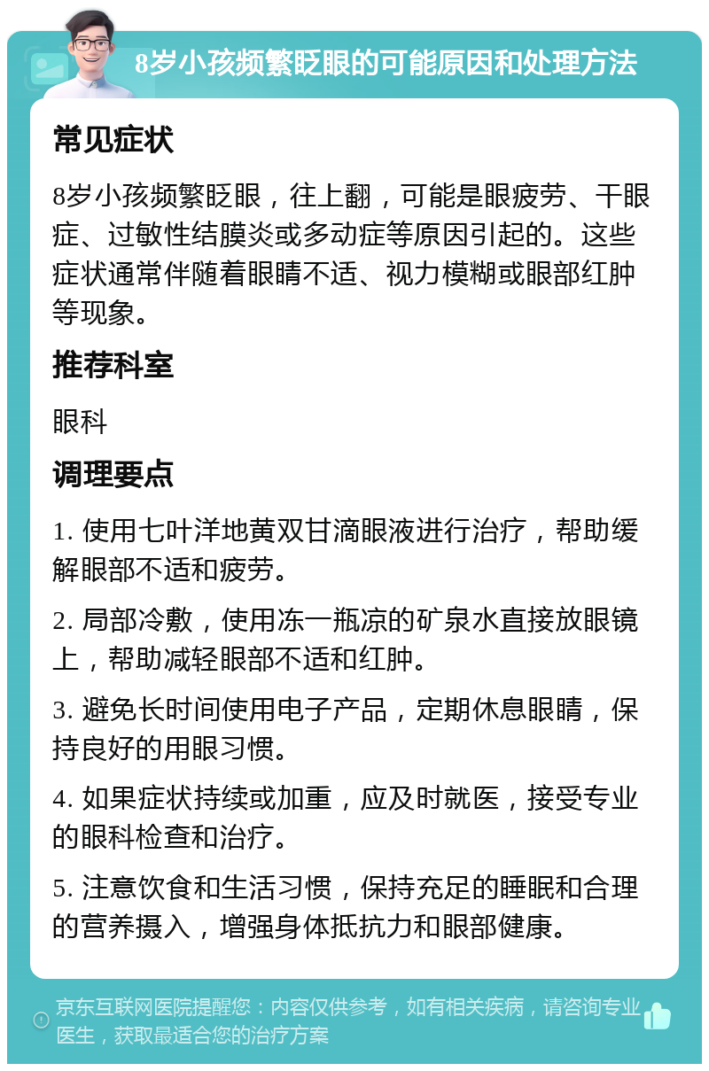 8岁小孩频繁眨眼的可能原因和处理方法 常见症状 8岁小孩频繁眨眼，往上翻，可能是眼疲劳、干眼症、过敏性结膜炎或多动症等原因引起的。这些症状通常伴随着眼睛不适、视力模糊或眼部红肿等现象。 推荐科室 眼科 调理要点 1. 使用七叶洋地黄双甘滴眼液进行治疗，帮助缓解眼部不适和疲劳。 2. 局部冷敷，使用冻一瓶凉的矿泉水直接放眼镜上，帮助减轻眼部不适和红肿。 3. 避免长时间使用电子产品，定期休息眼睛，保持良好的用眼习惯。 4. 如果症状持续或加重，应及时就医，接受专业的眼科检查和治疗。 5. 注意饮食和生活习惯，保持充足的睡眠和合理的营养摄入，增强身体抵抗力和眼部健康。