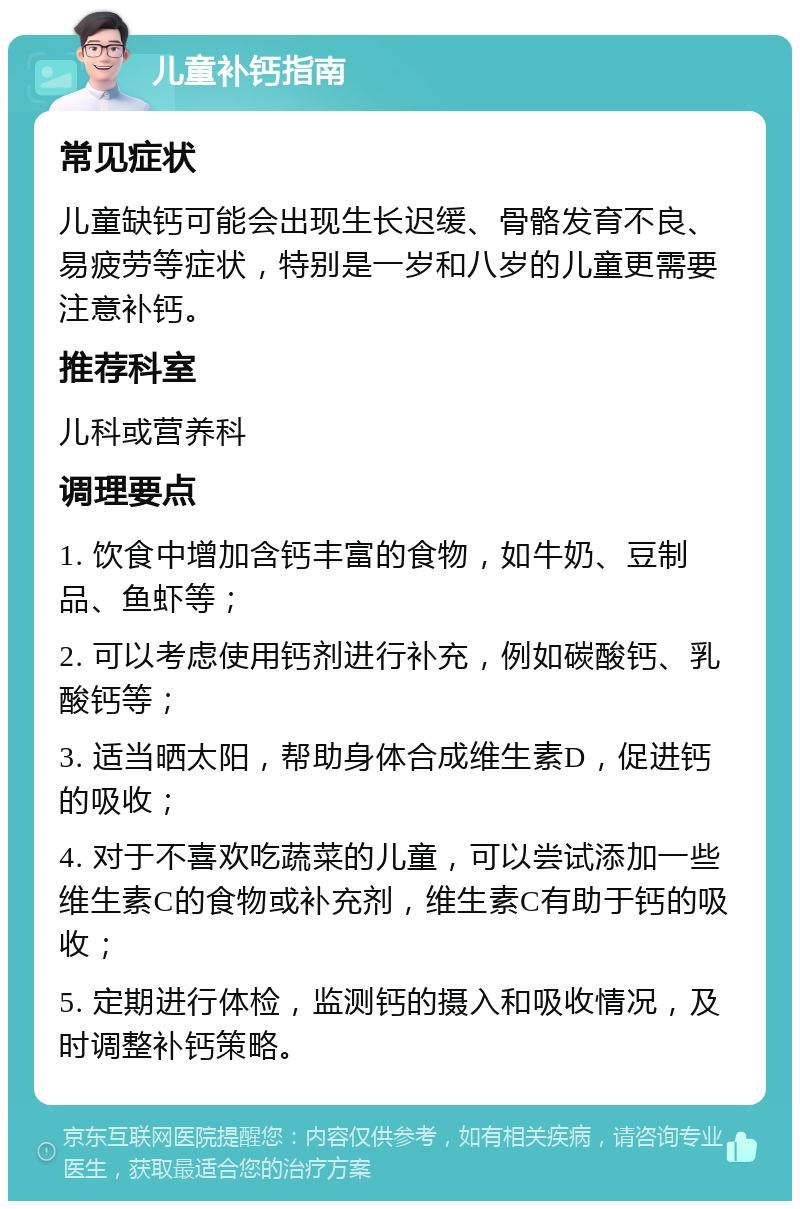 儿童补钙指南 常见症状 儿童缺钙可能会出现生长迟缓、骨骼发育不良、易疲劳等症状，特别是一岁和八岁的儿童更需要注意补钙。 推荐科室 儿科或营养科 调理要点 1. 饮食中增加含钙丰富的食物，如牛奶、豆制品、鱼虾等； 2. 可以考虑使用钙剂进行补充，例如碳酸钙、乳酸钙等； 3. 适当晒太阳，帮助身体合成维生素D，促进钙的吸收； 4. 对于不喜欢吃蔬菜的儿童，可以尝试添加一些维生素C的食物或补充剂，维生素C有助于钙的吸收； 5. 定期进行体检，监测钙的摄入和吸收情况，及时调整补钙策略。