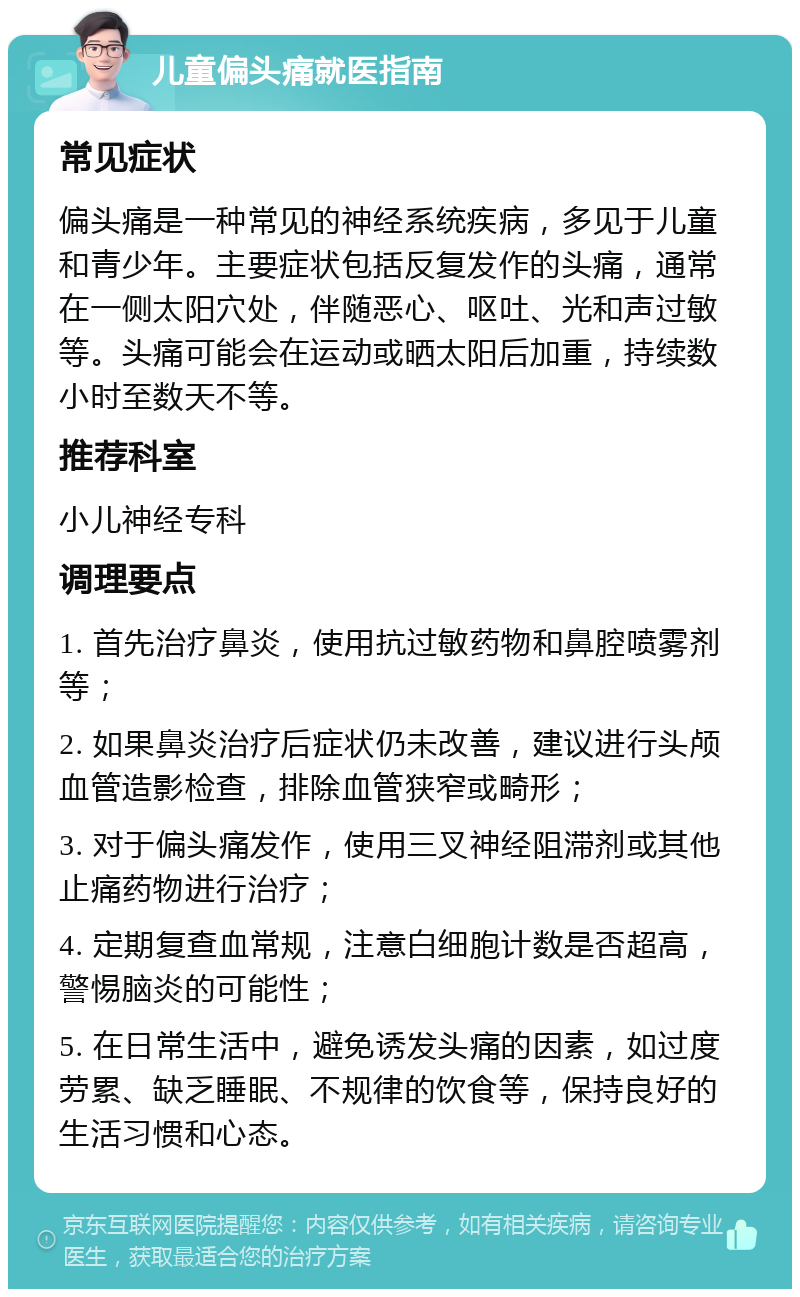 儿童偏头痛就医指南 常见症状 偏头痛是一种常见的神经系统疾病，多见于儿童和青少年。主要症状包括反复发作的头痛，通常在一侧太阳穴处，伴随恶心、呕吐、光和声过敏等。头痛可能会在运动或晒太阳后加重，持续数小时至数天不等。 推荐科室 小儿神经专科 调理要点 1. 首先治疗鼻炎，使用抗过敏药物和鼻腔喷雾剂等； 2. 如果鼻炎治疗后症状仍未改善，建议进行头颅血管造影检查，排除血管狭窄或畸形； 3. 对于偏头痛发作，使用三叉神经阻滞剂或其他止痛药物进行治疗； 4. 定期复查血常规，注意白细胞计数是否超高，警惕脑炎的可能性； 5. 在日常生活中，避免诱发头痛的因素，如过度劳累、缺乏睡眠、不规律的饮食等，保持良好的生活习惯和心态。