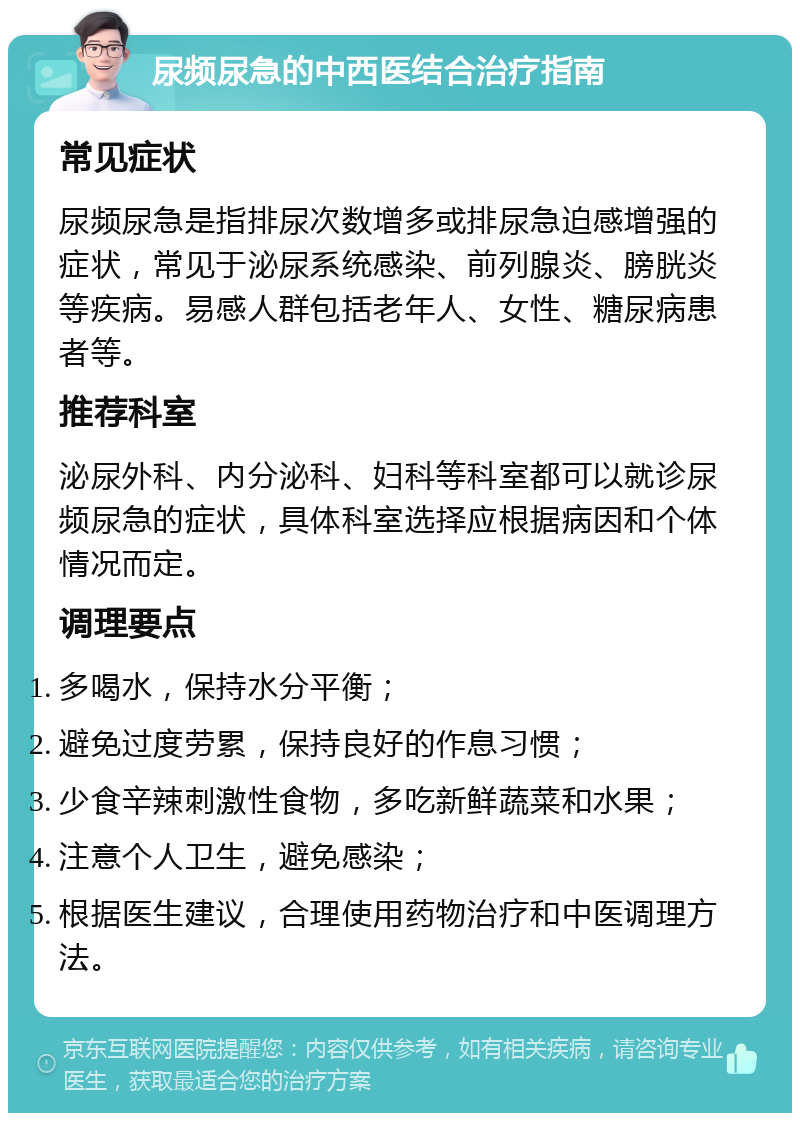 尿频尿急的中西医结合治疗指南 常见症状 尿频尿急是指排尿次数增多或排尿急迫感增强的症状，常见于泌尿系统感染、前列腺炎、膀胱炎等疾病。易感人群包括老年人、女性、糖尿病患者等。 推荐科室 泌尿外科、内分泌科、妇科等科室都可以就诊尿频尿急的症状，具体科室选择应根据病因和个体情况而定。 调理要点 多喝水，保持水分平衡； 避免过度劳累，保持良好的作息习惯； 少食辛辣刺激性食物，多吃新鲜蔬菜和水果； 注意个人卫生，避免感染； 根据医生建议，合理使用药物治疗和中医调理方法。