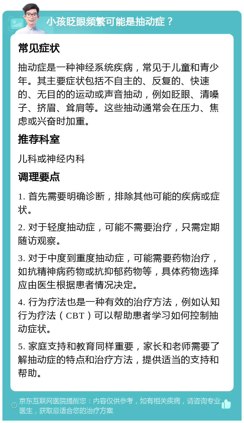 小孩眨眼频繁可能是抽动症？ 常见症状 抽动症是一种神经系统疾病，常见于儿童和青少年。其主要症状包括不自主的、反复的、快速的、无目的的运动或声音抽动，例如眨眼、清嗓子、挤眉、耸肩等。这些抽动通常会在压力、焦虑或兴奋时加重。 推荐科室 儿科或神经内科 调理要点 1. 首先需要明确诊断，排除其他可能的疾病或症状。 2. 对于轻度抽动症，可能不需要治疗，只需定期随访观察。 3. 对于中度到重度抽动症，可能需要药物治疗，如抗精神病药物或抗抑郁药物等，具体药物选择应由医生根据患者情况决定。 4. 行为疗法也是一种有效的治疗方法，例如认知行为疗法（CBT）可以帮助患者学习如何控制抽动症状。 5. 家庭支持和教育同样重要，家长和老师需要了解抽动症的特点和治疗方法，提供适当的支持和帮助。