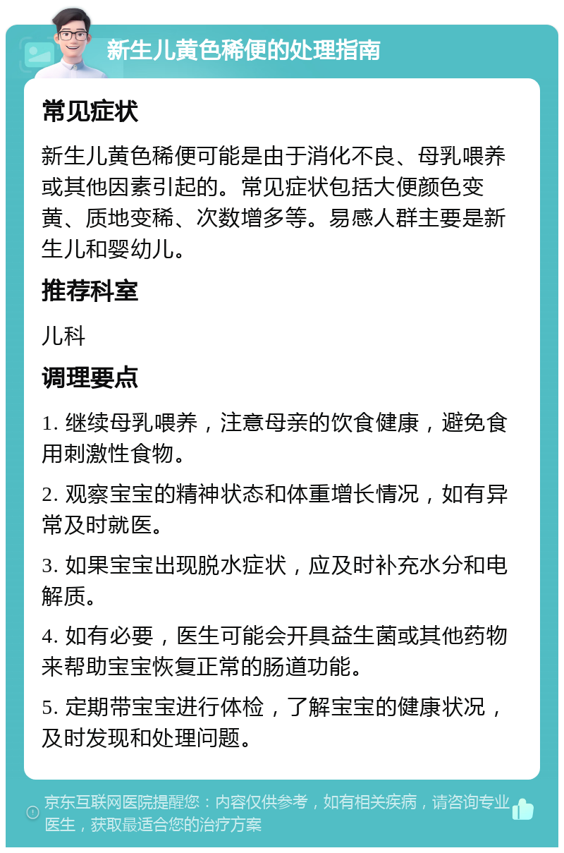 新生儿黄色稀便的处理指南 常见症状 新生儿黄色稀便可能是由于消化不良、母乳喂养或其他因素引起的。常见症状包括大便颜色变黄、质地变稀、次数增多等。易感人群主要是新生儿和婴幼儿。 推荐科室 儿科 调理要点 1. 继续母乳喂养，注意母亲的饮食健康，避免食用刺激性食物。 2. 观察宝宝的精神状态和体重增长情况，如有异常及时就医。 3. 如果宝宝出现脱水症状，应及时补充水分和电解质。 4. 如有必要，医生可能会开具益生菌或其他药物来帮助宝宝恢复正常的肠道功能。 5. 定期带宝宝进行体检，了解宝宝的健康状况，及时发现和处理问题。