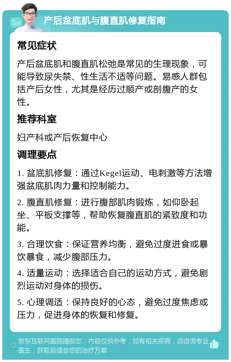 产后盆底肌与腹直肌修复指南 常见症状 产后盆底肌和腹直肌松弛是常见的生理现象，可能导致尿失禁、性生活不适等问题。易感人群包括产后女性，尤其是经历过顺产或剖腹产的女性。 推荐科室 妇产科或产后恢复中心 调理要点 1. 盆底肌修复：通过Kegel运动、电刺激等方法增强盆底肌肉力量和控制能力。 2. 腹直肌修复：进行腹部肌肉锻炼，如仰卧起坐、平板支撑等，帮助恢复腹直肌的紧致度和功能。 3. 合理饮食：保证营养均衡，避免过度进食或暴饮暴食，减少腹部压力。 4. 适量运动：选择适合自己的运动方式，避免剧烈运动对身体的损伤。 5. 心理调适：保持良好的心态，避免过度焦虑或压力，促进身体的恢复和修复。