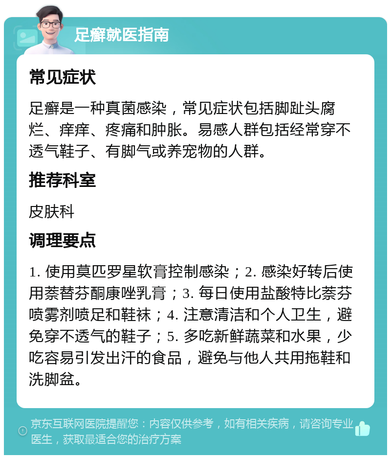 足癣就医指南 常见症状 足癣是一种真菌感染，常见症状包括脚趾头腐烂、痒痒、疼痛和肿胀。易感人群包括经常穿不透气鞋子、有脚气或养宠物的人群。 推荐科室 皮肤科 调理要点 1. 使用莫匹罗星软膏控制感染；2. 感染好转后使用萘替芬酮康唑乳膏；3. 每日使用盐酸特比萘芬喷雾剂喷足和鞋袜；4. 注意清洁和个人卫生，避免穿不透气的鞋子；5. 多吃新鲜蔬菜和水果，少吃容易引发出汗的食品，避免与他人共用拖鞋和洗脚盆。