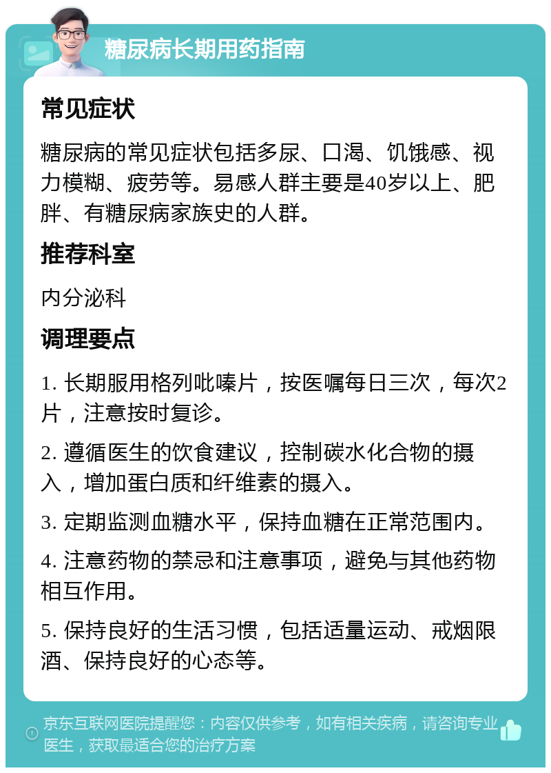 糖尿病长期用药指南 常见症状 糖尿病的常见症状包括多尿、口渴、饥饿感、视力模糊、疲劳等。易感人群主要是40岁以上、肥胖、有糖尿病家族史的人群。 推荐科室 内分泌科 调理要点 1. 长期服用格列吡嗪片，按医嘱每日三次，每次2片，注意按时复诊。 2. 遵循医生的饮食建议，控制碳水化合物的摄入，增加蛋白质和纤维素的摄入。 3. 定期监测血糖水平，保持血糖在正常范围内。 4. 注意药物的禁忌和注意事项，避免与其他药物相互作用。 5. 保持良好的生活习惯，包括适量运动、戒烟限酒、保持良好的心态等。