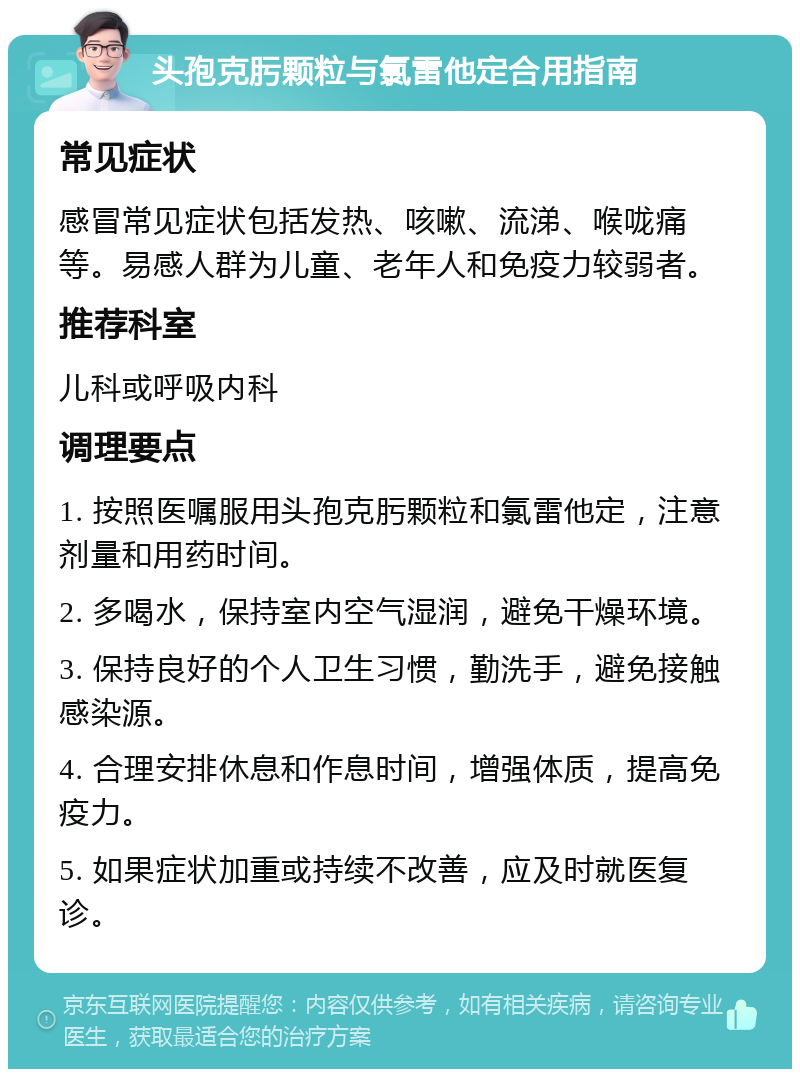 头孢克肟颗粒与氯雷他定合用指南 常见症状 感冒常见症状包括发热、咳嗽、流涕、喉咙痛等。易感人群为儿童、老年人和免疫力较弱者。 推荐科室 儿科或呼吸内科 调理要点 1. 按照医嘱服用头孢克肟颗粒和氯雷他定，注意剂量和用药时间。 2. 多喝水，保持室内空气湿润，避免干燥环境。 3. 保持良好的个人卫生习惯，勤洗手，避免接触感染源。 4. 合理安排休息和作息时间，增强体质，提高免疫力。 5. 如果症状加重或持续不改善，应及时就医复诊。