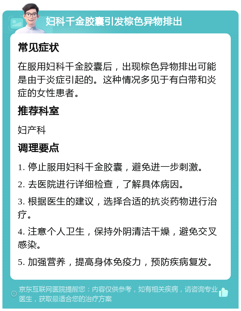 妇科千金胶囊引发棕色异物排出 常见症状 在服用妇科千金胶囊后，出现棕色异物排出可能是由于炎症引起的。这种情况多见于有白带和炎症的女性患者。 推荐科室 妇产科 调理要点 1. 停止服用妇科千金胶囊，避免进一步刺激。 2. 去医院进行详细检查，了解具体病因。 3. 根据医生的建议，选择合适的抗炎药物进行治疗。 4. 注意个人卫生，保持外阴清洁干燥，避免交叉感染。 5. 加强营养，提高身体免疫力，预防疾病复发。