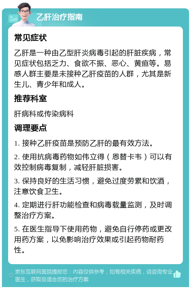 乙肝治疗指南 常见症状 乙肝是一种由乙型肝炎病毒引起的肝脏疾病，常见症状包括乏力、食欲不振、恶心、黄疸等。易感人群主要是未接种乙肝疫苗的人群，尤其是新生儿、青少年和成人。 推荐科室 肝病科或传染病科 调理要点 1. 接种乙肝疫苗是预防乙肝的最有效方法。 2. 使用抗病毒药物如伟立得（恩替卡韦）可以有效控制病毒复制，减轻肝脏损害。 3. 保持良好的生活习惯，避免过度劳累和饮酒，注意饮食卫生。 4. 定期进行肝功能检查和病毒载量监测，及时调整治疗方案。 5. 在医生指导下使用药物，避免自行停药或更改用药方案，以免影响治疗效果或引起药物耐药性。