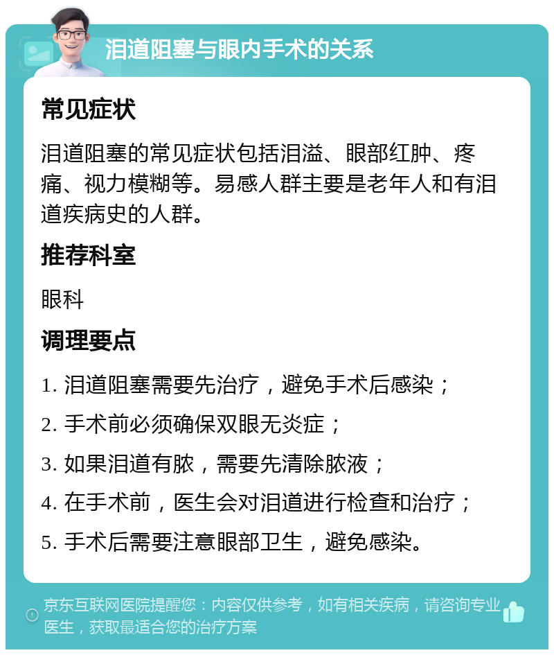 泪道阻塞与眼内手术的关系 常见症状 泪道阻塞的常见症状包括泪溢、眼部红肿、疼痛、视力模糊等。易感人群主要是老年人和有泪道疾病史的人群。 推荐科室 眼科 调理要点 1. 泪道阻塞需要先治疗，避免手术后感染； 2. 手术前必须确保双眼无炎症； 3. 如果泪道有脓，需要先清除脓液； 4. 在手术前，医生会对泪道进行检查和治疗； 5. 手术后需要注意眼部卫生，避免感染。