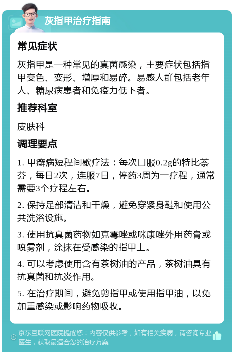 灰指甲治疗指南 常见症状 灰指甲是一种常见的真菌感染，主要症状包括指甲变色、变形、增厚和易碎。易感人群包括老年人、糖尿病患者和免疫力低下者。 推荐科室 皮肤科 调理要点 1. 甲癣病短程间歇疗法：每次口服0.2g的特比萘芬，每日2次，连服7日，停药3周为一疗程，通常需要3个疗程左右。 2. 保持足部清洁和干燥，避免穿紧身鞋和使用公共洗浴设施。 3. 使用抗真菌药物如克霉唑或咪康唑外用药膏或喷雾剂，涂抹在受感染的指甲上。 4. 可以考虑使用含有茶树油的产品，茶树油具有抗真菌和抗炎作用。 5. 在治疗期间，避免剪指甲或使用指甲油，以免加重感染或影响药物吸收。