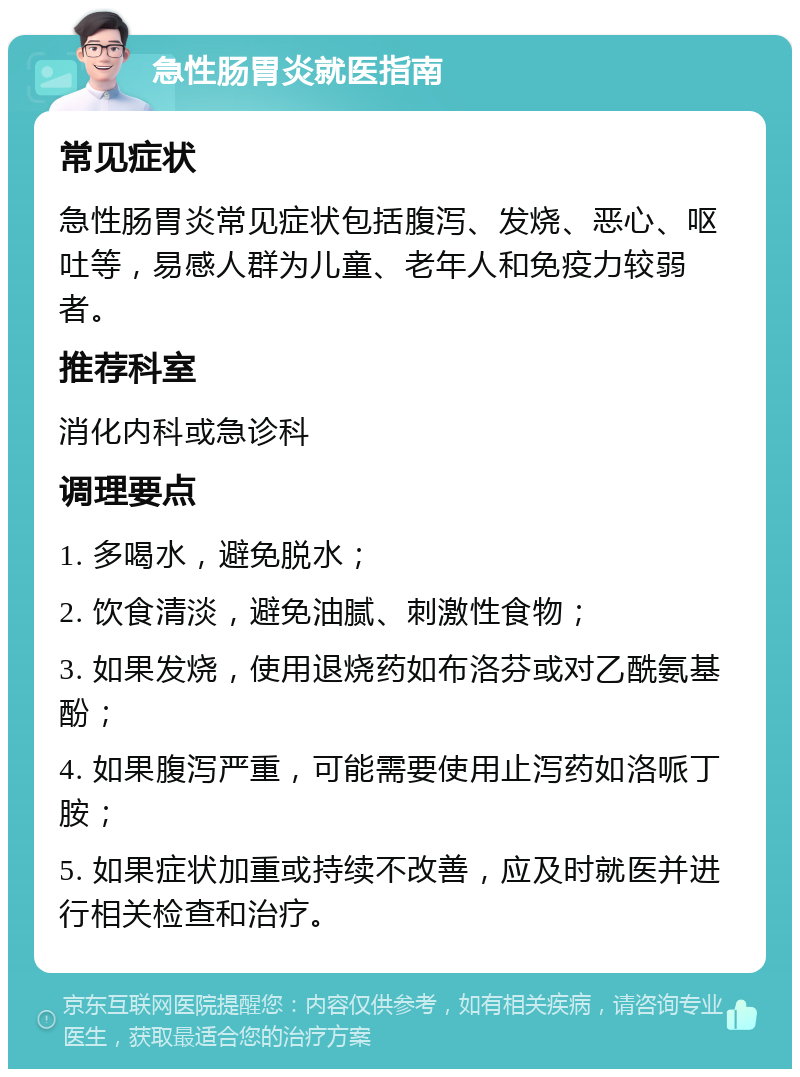 急性肠胃炎就医指南 常见症状 急性肠胃炎常见症状包括腹泻、发烧、恶心、呕吐等，易感人群为儿童、老年人和免疫力较弱者。 推荐科室 消化内科或急诊科 调理要点 1. 多喝水，避免脱水； 2. 饮食清淡，避免油腻、刺激性食物； 3. 如果发烧，使用退烧药如布洛芬或对乙酰氨基酚； 4. 如果腹泻严重，可能需要使用止泻药如洛哌丁胺； 5. 如果症状加重或持续不改善，应及时就医并进行相关检查和治疗。