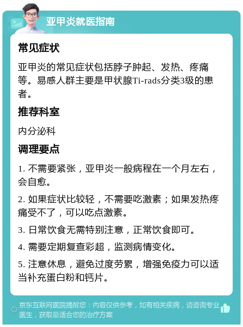 亚甲炎就医指南 常见症状 亚甲炎的常见症状包括脖子肿起、发热、疼痛等。易感人群主要是甲状腺Ti-rads分类3级的患者。 推荐科室 内分泌科 调理要点 1. 不需要紧张，亚甲炎一般病程在一个月左右，会自愈。 2. 如果症状比较轻，不需要吃激素；如果发热疼痛受不了，可以吃点激素。 3. 日常饮食无需特别注意，正常饮食即可。 4. 需要定期复查彩超，监测病情变化。 5. 注意休息，避免过度劳累，增强免疫力可以适当补充蛋白粉和钙片。