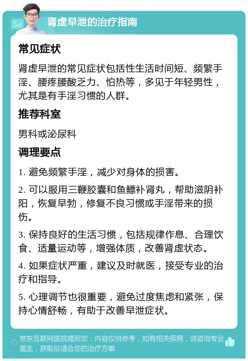 肾虚早泄的治疗指南 常见症状 肾虚早泄的常见症状包括性生活时间短、频繁手淫、腰疼腰酸乏力、怕热等，多见于年轻男性，尤其是有手淫习惯的人群。 推荐科室 男科或泌尿科 调理要点 1. 避免频繁手淫，减少对身体的损害。 2. 可以服用三鞭胶囊和鱼鳔补肾丸，帮助滋阴补阳，恢复早勃，修复不良习惯或手淫带来的损伤。 3. 保持良好的生活习惯，包括规律作息、合理饮食、适量运动等，增强体质，改善肾虚状态。 4. 如果症状严重，建议及时就医，接受专业的治疗和指导。 5. 心理调节也很重要，避免过度焦虑和紧张，保持心情舒畅，有助于改善早泄症状。