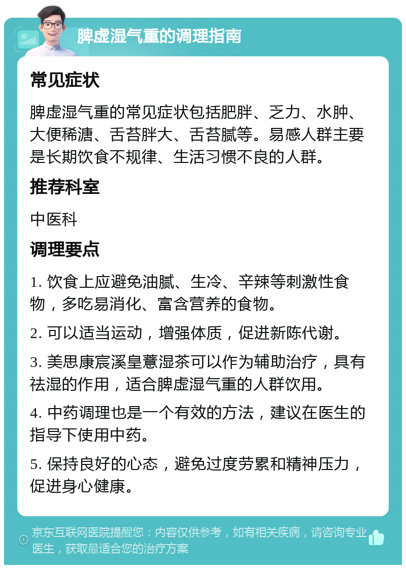 脾虚湿气重的调理指南 常见症状 脾虚湿气重的常见症状包括肥胖、乏力、水肿、大便稀溏、舌苔胖大、舌苔腻等。易感人群主要是长期饮食不规律、生活习惯不良的人群。 推荐科室 中医科 调理要点 1. 饮食上应避免油腻、生冷、辛辣等刺激性食物，多吃易消化、富含营养的食物。 2. 可以适当运动，增强体质，促进新陈代谢。 3. 美思康宸溪皇薏湿茶可以作为辅助治疗，具有祛湿的作用，适合脾虚湿气重的人群饮用。 4. 中药调理也是一个有效的方法，建议在医生的指导下使用中药。 5. 保持良好的心态，避免过度劳累和精神压力，促进身心健康。