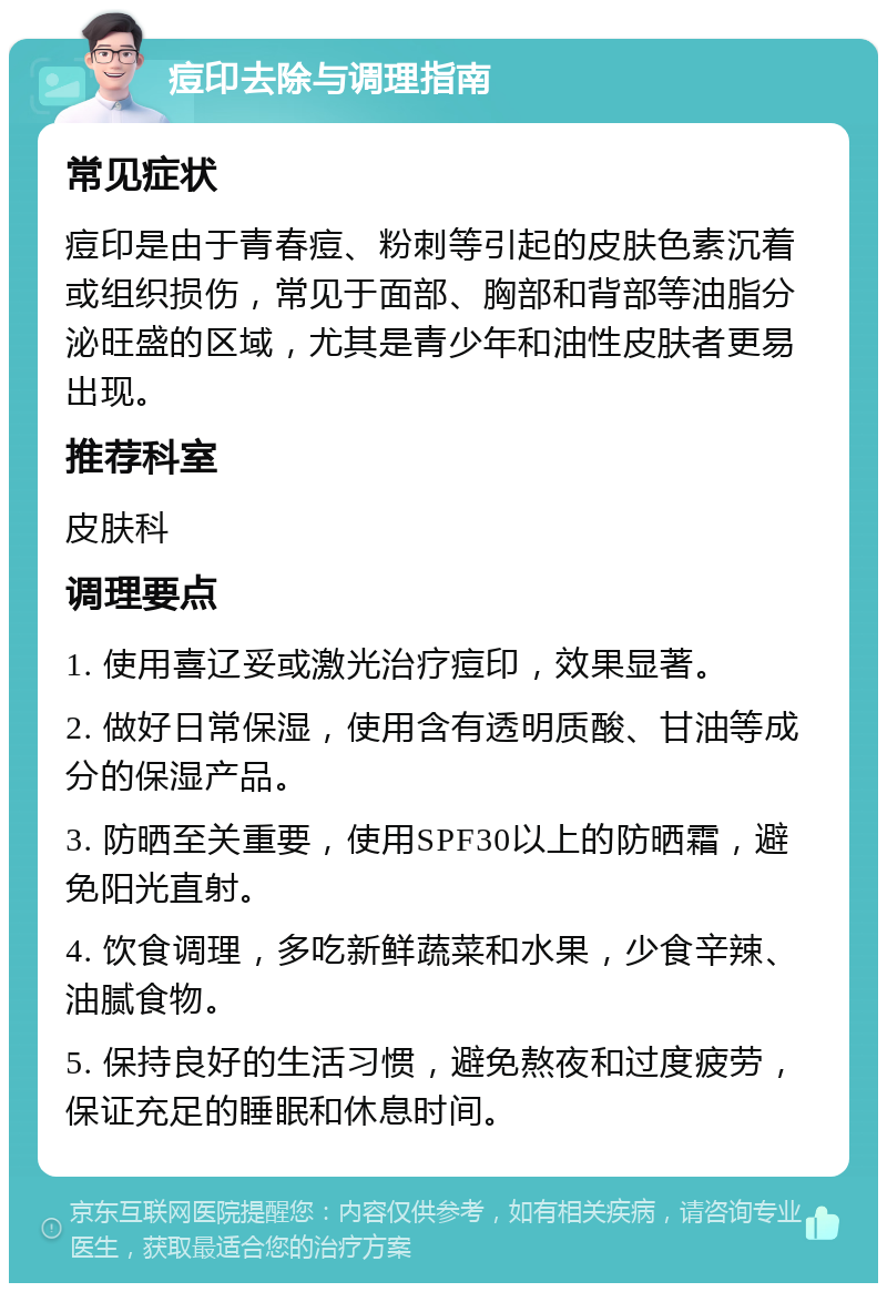 痘印去除与调理指南 常见症状 痘印是由于青春痘、粉刺等引起的皮肤色素沉着或组织损伤，常见于面部、胸部和背部等油脂分泌旺盛的区域，尤其是青少年和油性皮肤者更易出现。 推荐科室 皮肤科 调理要点 1. 使用喜辽妥或激光治疗痘印，效果显著。 2. 做好日常保湿，使用含有透明质酸、甘油等成分的保湿产品。 3. 防晒至关重要，使用SPF30以上的防晒霜，避免阳光直射。 4. 饮食调理，多吃新鲜蔬菜和水果，少食辛辣、油腻食物。 5. 保持良好的生活习惯，避免熬夜和过度疲劳，保证充足的睡眠和休息时间。