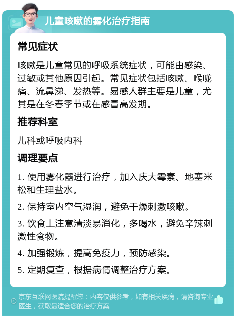 儿童咳嗽的雾化治疗指南 常见症状 咳嗽是儿童常见的呼吸系统症状，可能由感染、过敏或其他原因引起。常见症状包括咳嗽、喉咙痛、流鼻涕、发热等。易感人群主要是儿童，尤其是在冬春季节或在感冒高发期。 推荐科室 儿科或呼吸内科 调理要点 1. 使用雾化器进行治疗，加入庆大霉素、地塞米松和生理盐水。 2. 保持室内空气湿润，避免干燥刺激咳嗽。 3. 饮食上注意清淡易消化，多喝水，避免辛辣刺激性食物。 4. 加强锻炼，提高免疫力，预防感染。 5. 定期复查，根据病情调整治疗方案。