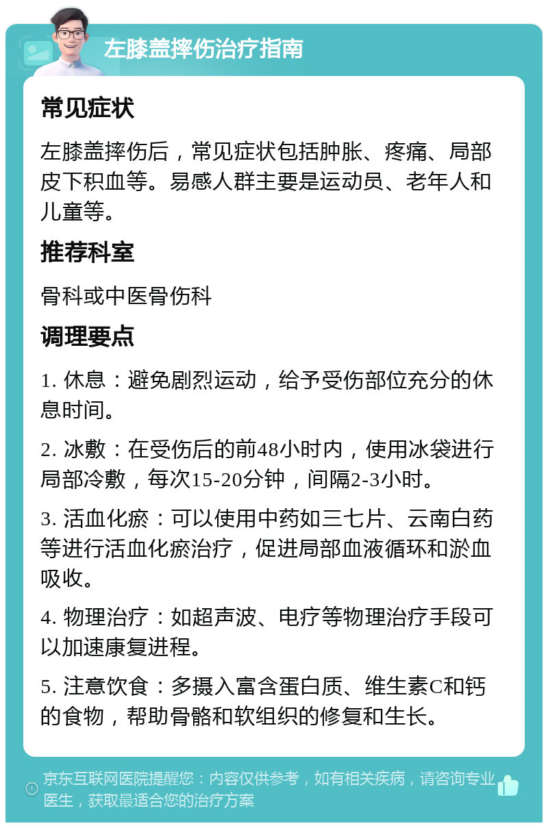 左膝盖摔伤治疗指南 常见症状 左膝盖摔伤后，常见症状包括肿胀、疼痛、局部皮下积血等。易感人群主要是运动员、老年人和儿童等。 推荐科室 骨科或中医骨伤科 调理要点 1. 休息：避免剧烈运动，给予受伤部位充分的休息时间。 2. 冰敷：在受伤后的前48小时内，使用冰袋进行局部冷敷，每次15-20分钟，间隔2-3小时。 3. 活血化瘀：可以使用中药如三七片、云南白药等进行活血化瘀治疗，促进局部血液循环和淤血吸收。 4. 物理治疗：如超声波、电疗等物理治疗手段可以加速康复进程。 5. 注意饮食：多摄入富含蛋白质、维生素C和钙的食物，帮助骨骼和软组织的修复和生长。