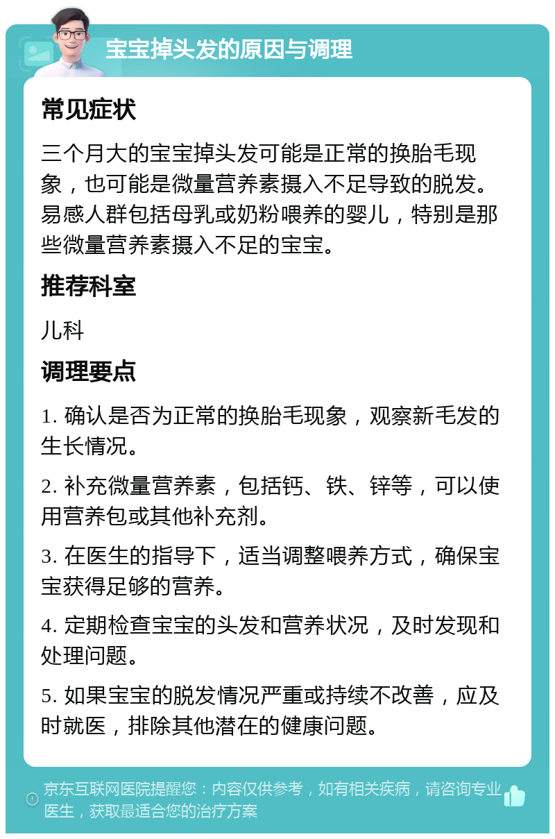 宝宝掉头发的原因与调理 常见症状 三个月大的宝宝掉头发可能是正常的换胎毛现象，也可能是微量营养素摄入不足导致的脱发。易感人群包括母乳或奶粉喂养的婴儿，特别是那些微量营养素摄入不足的宝宝。 推荐科室 儿科 调理要点 1. 确认是否为正常的换胎毛现象，观察新毛发的生长情况。 2. 补充微量营养素，包括钙、铁、锌等，可以使用营养包或其他补充剂。 3. 在医生的指导下，适当调整喂养方式，确保宝宝获得足够的营养。 4. 定期检查宝宝的头发和营养状况，及时发现和处理问题。 5. 如果宝宝的脱发情况严重或持续不改善，应及时就医，排除其他潜在的健康问题。