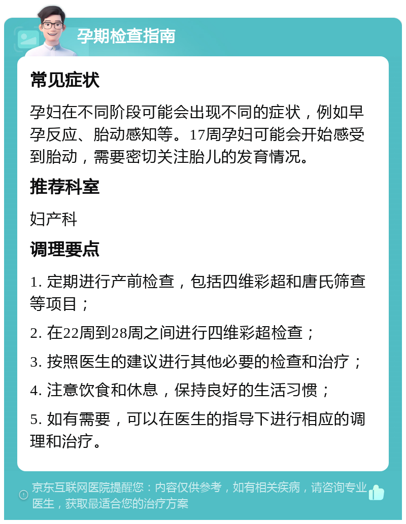 孕期检查指南 常见症状 孕妇在不同阶段可能会出现不同的症状，例如早孕反应、胎动感知等。17周孕妇可能会开始感受到胎动，需要密切关注胎儿的发育情况。 推荐科室 妇产科 调理要点 1. 定期进行产前检查，包括四维彩超和唐氏筛查等项目； 2. 在22周到28周之间进行四维彩超检查； 3. 按照医生的建议进行其他必要的检查和治疗； 4. 注意饮食和休息，保持良好的生活习惯； 5. 如有需要，可以在医生的指导下进行相应的调理和治疗。