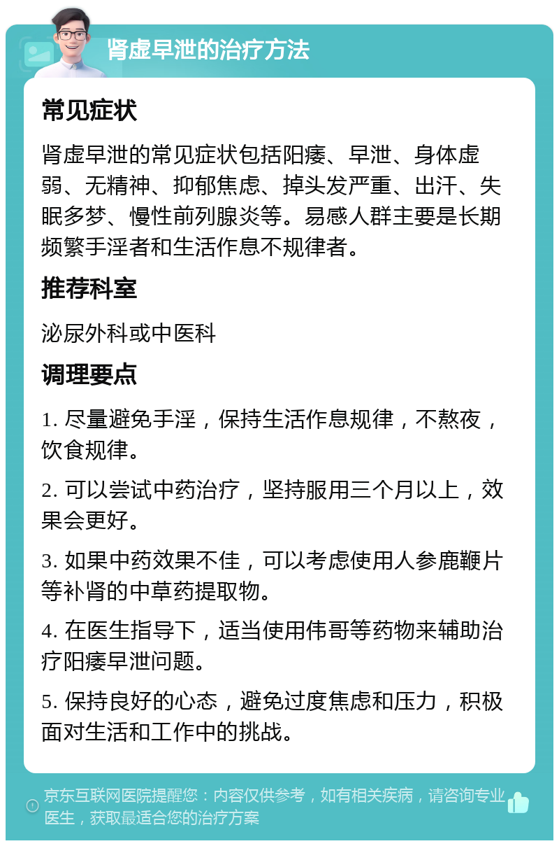 肾虚早泄的治疗方法 常见症状 肾虚早泄的常见症状包括阳痿、早泄、身体虚弱、无精神、抑郁焦虑、掉头发严重、出汗、失眠多梦、慢性前列腺炎等。易感人群主要是长期频繁手淫者和生活作息不规律者。 推荐科室 泌尿外科或中医科 调理要点 1. 尽量避免手淫，保持生活作息规律，不熬夜，饮食规律。 2. 可以尝试中药治疗，坚持服用三个月以上，效果会更好。 3. 如果中药效果不佳，可以考虑使用人参鹿鞭片等补肾的中草药提取物。 4. 在医生指导下，适当使用伟哥等药物来辅助治疗阳痿早泄问题。 5. 保持良好的心态，避免过度焦虑和压力，积极面对生活和工作中的挑战。