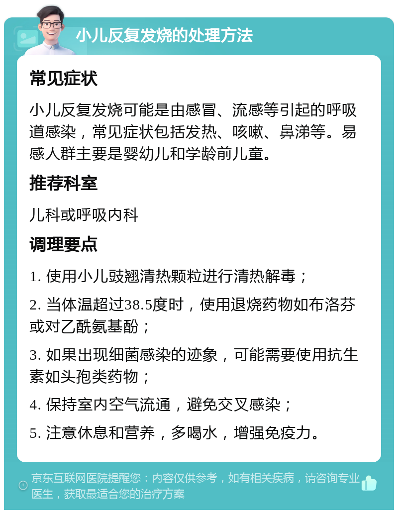 小儿反复发烧的处理方法 常见症状 小儿反复发烧可能是由感冒、流感等引起的呼吸道感染，常见症状包括发热、咳嗽、鼻涕等。易感人群主要是婴幼儿和学龄前儿童。 推荐科室 儿科或呼吸内科 调理要点 1. 使用小儿豉翘清热颗粒进行清热解毒； 2. 当体温超过38.5度时，使用退烧药物如布洛芬或对乙酰氨基酚； 3. 如果出现细菌感染的迹象，可能需要使用抗生素如头孢类药物； 4. 保持室内空气流通，避免交叉感染； 5. 注意休息和营养，多喝水，增强免疫力。