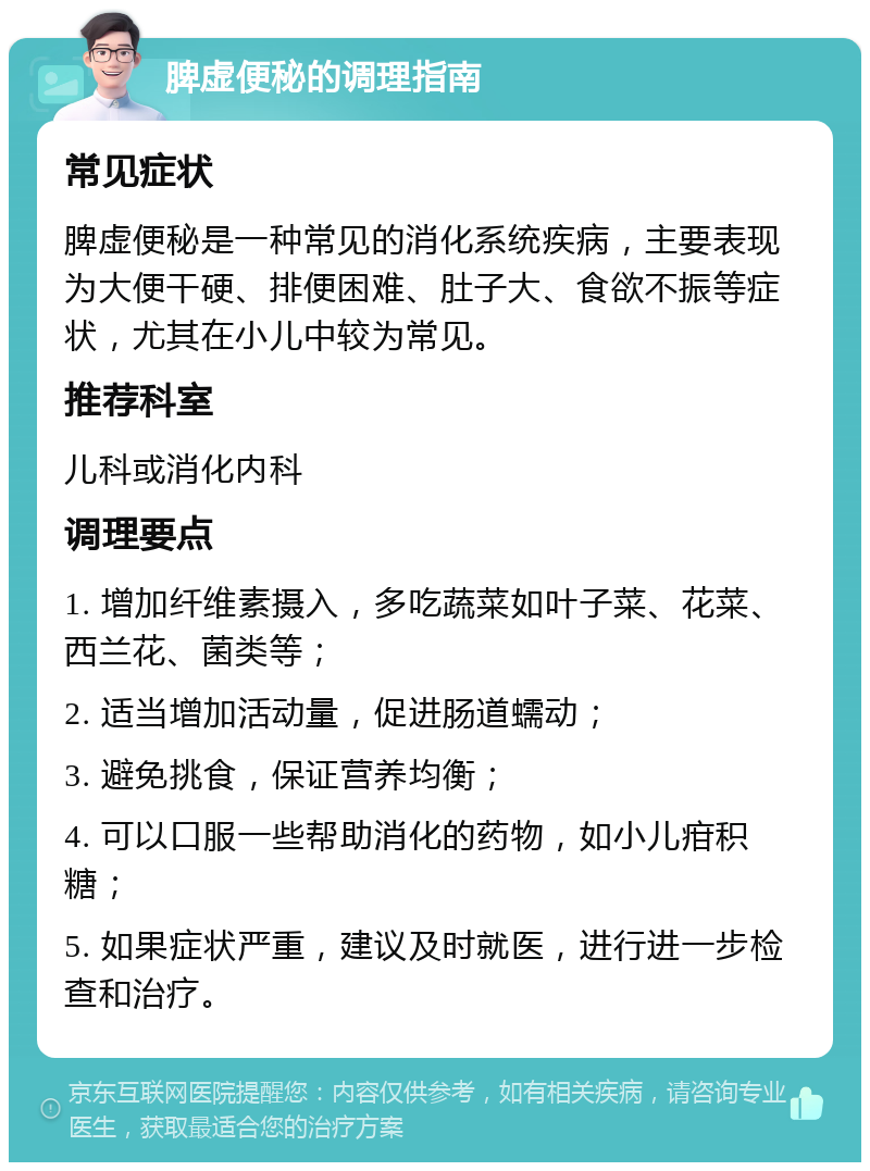 脾虚便秘的调理指南 常见症状 脾虚便秘是一种常见的消化系统疾病，主要表现为大便干硬、排便困难、肚子大、食欲不振等症状，尤其在小儿中较为常见。 推荐科室 儿科或消化内科 调理要点 1. 增加纤维素摄入，多吃蔬菜如叶子菜、花菜、西兰花、菌类等； 2. 适当增加活动量，促进肠道蠕动； 3. 避免挑食，保证营养均衡； 4. 可以口服一些帮助消化的药物，如小儿疳积糖； 5. 如果症状严重，建议及时就医，进行进一步检查和治疗。