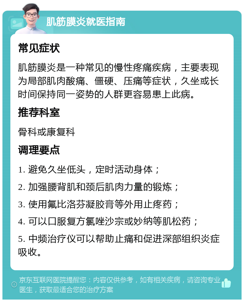 肌筋膜炎就医指南 常见症状 肌筋膜炎是一种常见的慢性疼痛疾病，主要表现为局部肌肉酸痛、僵硬、压痛等症状，久坐或长时间保持同一姿势的人群更容易患上此病。 推荐科室 骨科或康复科 调理要点 1. 避免久坐低头，定时活动身体； 2. 加强腰背肌和颈后肌肉力量的锻炼； 3. 使用氟比洛芬凝胶膏等外用止疼药； 4. 可以口服复方氯唑沙宗或妙纳等肌松药； 5. 中频治疗仪可以帮助止痛和促进深部组织炎症吸收。