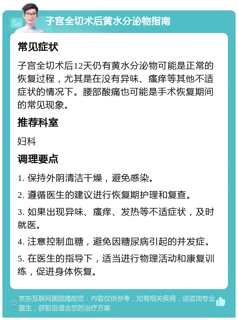 子宫全切术后黄水分泌物指南 常见症状 子宫全切术后12天仍有黄水分泌物可能是正常的恢复过程，尤其是在没有异味、瘙痒等其他不适症状的情况下。腰部酸痛也可能是手术恢复期间的常见现象。 推荐科室 妇科 调理要点 1. 保持外阴清洁干燥，避免感染。 2. 遵循医生的建议进行恢复期护理和复查。 3. 如果出现异味、瘙痒、发热等不适症状，及时就医。 4. 注意控制血糖，避免因糖尿病引起的并发症。 5. 在医生的指导下，适当进行物理活动和康复训练，促进身体恢复。