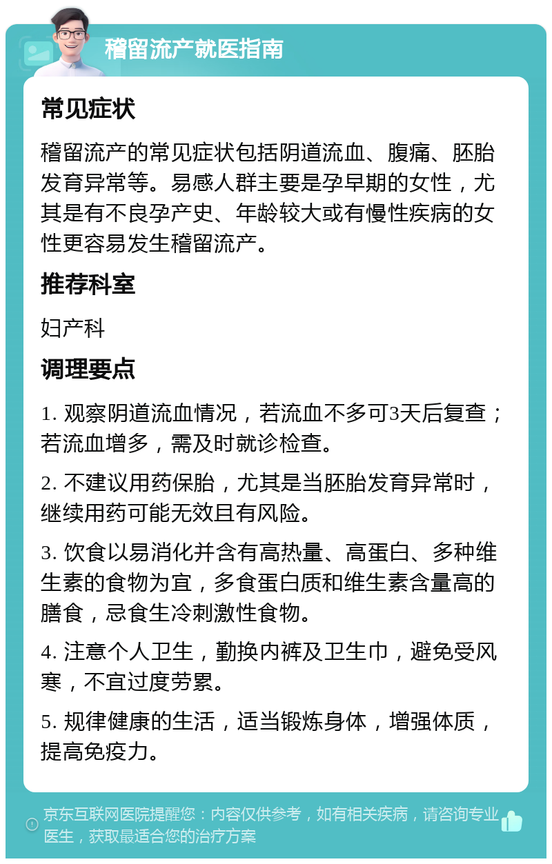 稽留流产就医指南 常见症状 稽留流产的常见症状包括阴道流血、腹痛、胚胎发育异常等。易感人群主要是孕早期的女性，尤其是有不良孕产史、年龄较大或有慢性疾病的女性更容易发生稽留流产。 推荐科室 妇产科 调理要点 1. 观察阴道流血情况，若流血不多可3天后复查；若流血增多，需及时就诊检查。 2. 不建议用药保胎，尤其是当胚胎发育异常时，继续用药可能无效且有风险。 3. 饮食以易消化并含有高热量、高蛋白、多种维生素的食物为宜，多食蛋白质和维生素含量高的膳食，忌食生冷刺激性食物。 4. 注意个人卫生，勤换内裤及卫生巾，避免受风寒，不宜过度劳累。 5. 规律健康的生活，适当锻炼身体，增强体质，提高免疫力。