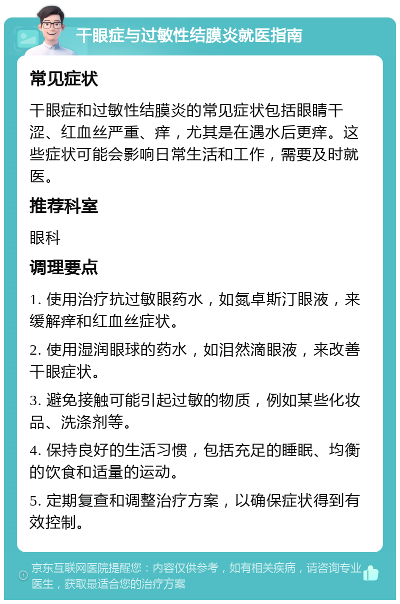 干眼症与过敏性结膜炎就医指南 常见症状 干眼症和过敏性结膜炎的常见症状包括眼睛干涩、红血丝严重、痒，尤其是在遇水后更痒。这些症状可能会影响日常生活和工作，需要及时就医。 推荐科室 眼科 调理要点 1. 使用治疗抗过敏眼药水，如氮卓斯汀眼液，来缓解痒和红血丝症状。 2. 使用湿润眼球的药水，如泪然滴眼液，来改善干眼症状。 3. 避免接触可能引起过敏的物质，例如某些化妆品、洗涤剂等。 4. 保持良好的生活习惯，包括充足的睡眠、均衡的饮食和适量的运动。 5. 定期复查和调整治疗方案，以确保症状得到有效控制。