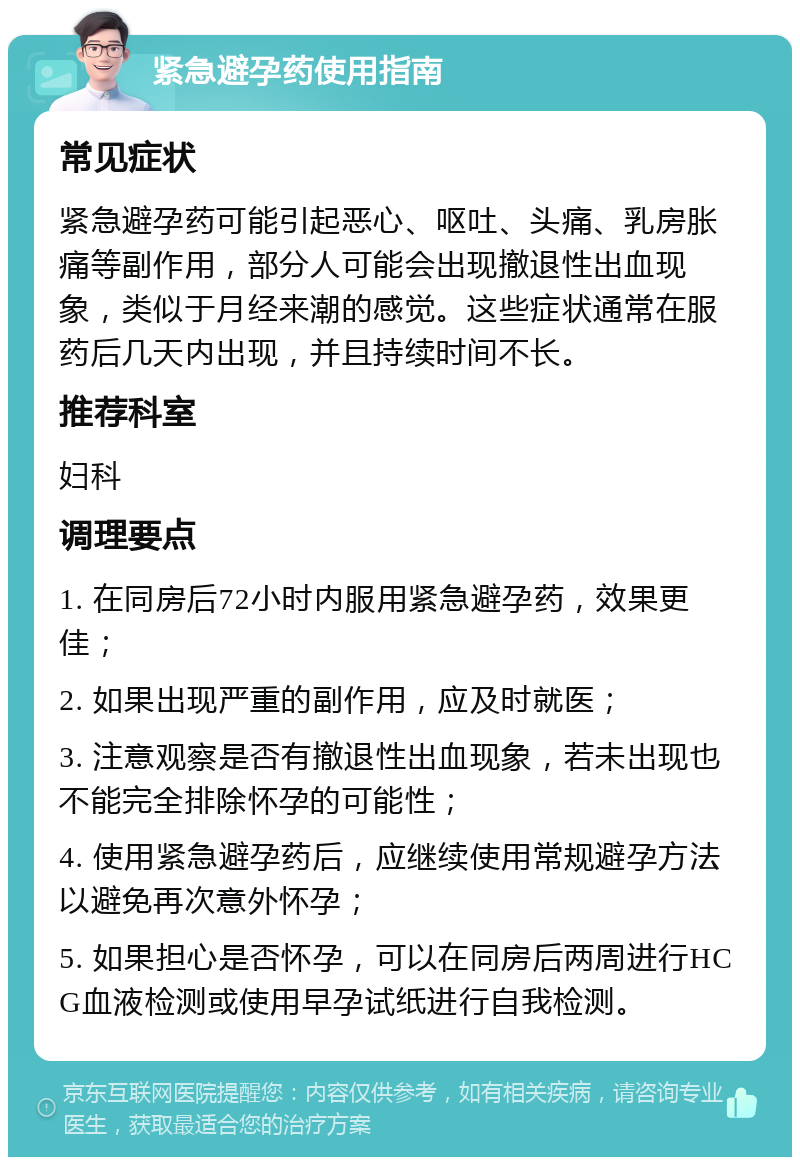 紧急避孕药使用指南 常见症状 紧急避孕药可能引起恶心、呕吐、头痛、乳房胀痛等副作用，部分人可能会出现撤退性出血现象，类似于月经来潮的感觉。这些症状通常在服药后几天内出现，并且持续时间不长。 推荐科室 妇科 调理要点 1. 在同房后72小时内服用紧急避孕药，效果更佳； 2. 如果出现严重的副作用，应及时就医； 3. 注意观察是否有撤退性出血现象，若未出现也不能完全排除怀孕的可能性； 4. 使用紧急避孕药后，应继续使用常规避孕方法以避免再次意外怀孕； 5. 如果担心是否怀孕，可以在同房后两周进行HCG血液检测或使用早孕试纸进行自我检测。