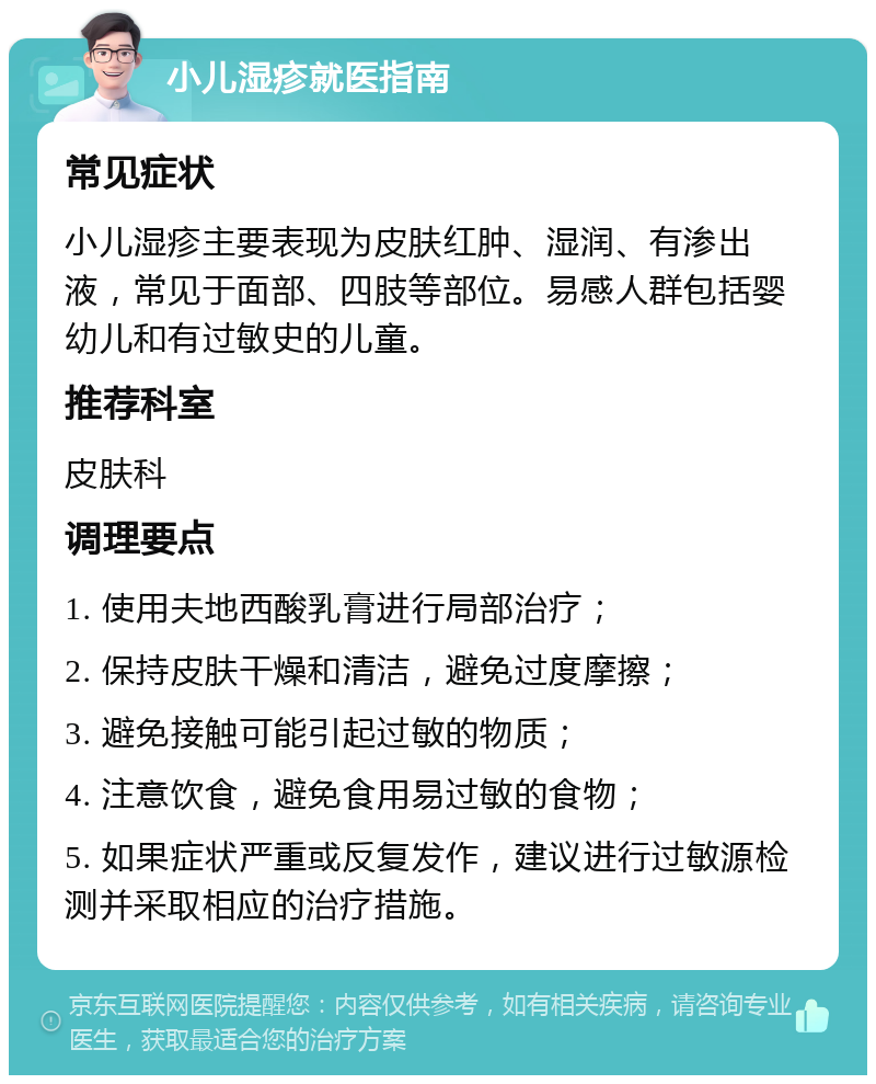 小儿湿疹就医指南 常见症状 小儿湿疹主要表现为皮肤红肿、湿润、有渗出液，常见于面部、四肢等部位。易感人群包括婴幼儿和有过敏史的儿童。 推荐科室 皮肤科 调理要点 1. 使用夫地西酸乳膏进行局部治疗； 2. 保持皮肤干燥和清洁，避免过度摩擦； 3. 避免接触可能引起过敏的物质； 4. 注意饮食，避免食用易过敏的食物； 5. 如果症状严重或反复发作，建议进行过敏源检测并采取相应的治疗措施。