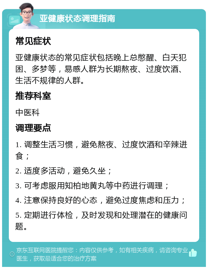 亚健康状态调理指南 常见症状 亚健康状态的常见症状包括晚上总憋醒、白天犯困、多梦等，易感人群为长期熬夜、过度饮酒、生活不规律的人群。 推荐科室 中医科 调理要点 1. 调整生活习惯，避免熬夜、过度饮酒和辛辣进食； 2. 适度多活动，避免久坐； 3. 可考虑服用知柏地黄丸等中药进行调理； 4. 注意保持良好的心态，避免过度焦虑和压力； 5. 定期进行体检，及时发现和处理潜在的健康问题。