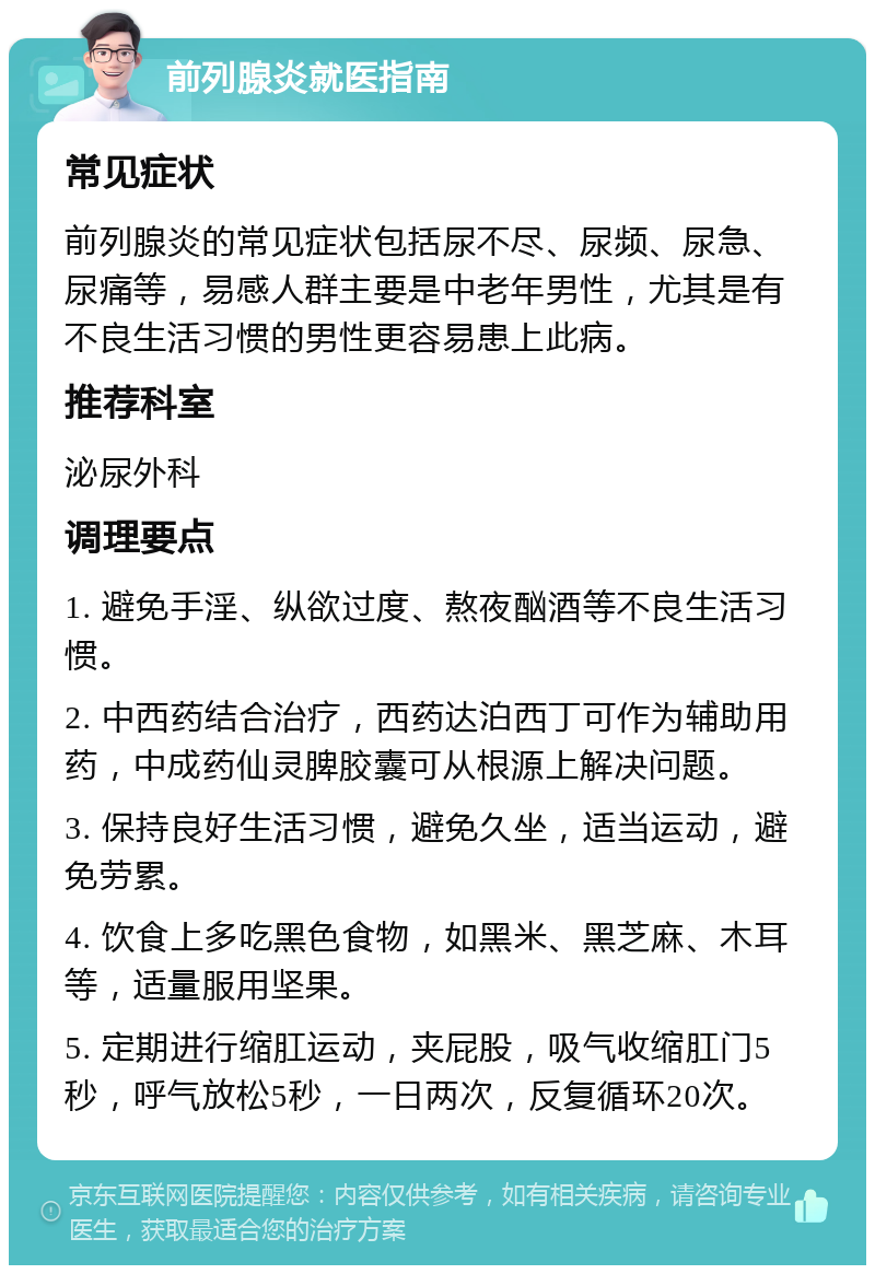 前列腺炎就医指南 常见症状 前列腺炎的常见症状包括尿不尽、尿频、尿急、尿痛等，易感人群主要是中老年男性，尤其是有不良生活习惯的男性更容易患上此病。 推荐科室 泌尿外科 调理要点 1. 避免手淫、纵欲过度、熬夜酗酒等不良生活习惯。 2. 中西药结合治疗，西药达泊西丁可作为辅助用药，中成药仙灵脾胶囊可从根源上解决问题。 3. 保持良好生活习惯，避免久坐，适当运动，避免劳累。 4. 饮食上多吃黑色食物，如黑米、黑芝麻、木耳等，适量服用坚果。 5. 定期进行缩肛运动，夹屁股，吸气收缩肛门5秒，呼气放松5秒，一日两次，反复循环20次。