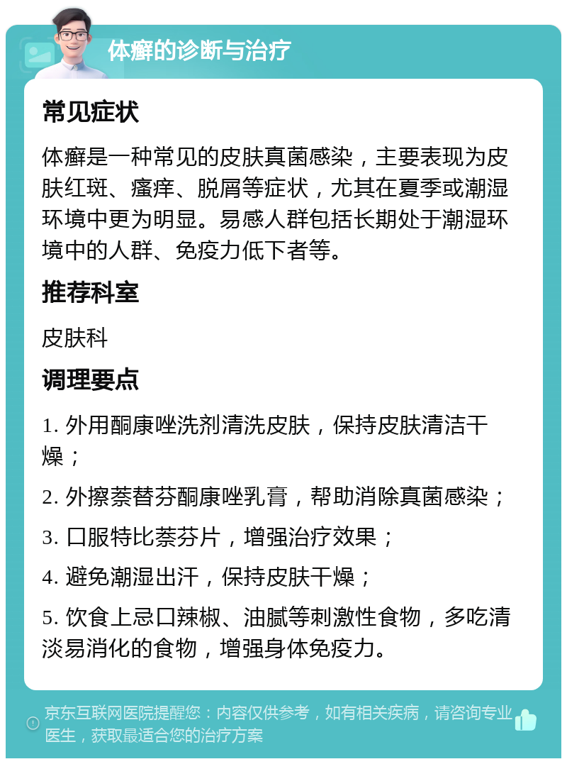 体癣的诊断与治疗 常见症状 体癣是一种常见的皮肤真菌感染，主要表现为皮肤红斑、瘙痒、脱屑等症状，尤其在夏季或潮湿环境中更为明显。易感人群包括长期处于潮湿环境中的人群、免疫力低下者等。 推荐科室 皮肤科 调理要点 1. 外用酮康唑洗剂清洗皮肤，保持皮肤清洁干燥； 2. 外擦萘替芬酮康唑乳膏，帮助消除真菌感染； 3. 口服特比萘芬片，增强治疗效果； 4. 避免潮湿出汗，保持皮肤干燥； 5. 饮食上忌口辣椒、油腻等刺激性食物，多吃清淡易消化的食物，增强身体免疫力。