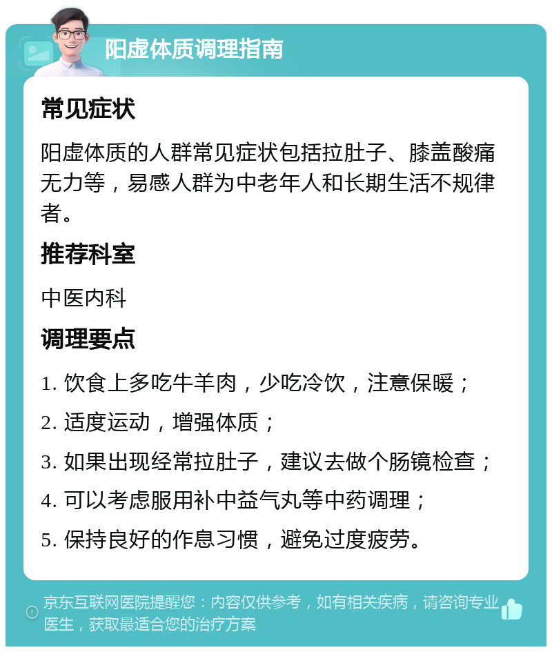 阳虚体质调理指南 常见症状 阳虚体质的人群常见症状包括拉肚子、膝盖酸痛无力等，易感人群为中老年人和长期生活不规律者。 推荐科室 中医内科 调理要点 1. 饮食上多吃牛羊肉，少吃冷饮，注意保暖； 2. 适度运动，增强体质； 3. 如果出现经常拉肚子，建议去做个肠镜检查； 4. 可以考虑服用补中益气丸等中药调理； 5. 保持良好的作息习惯，避免过度疲劳。