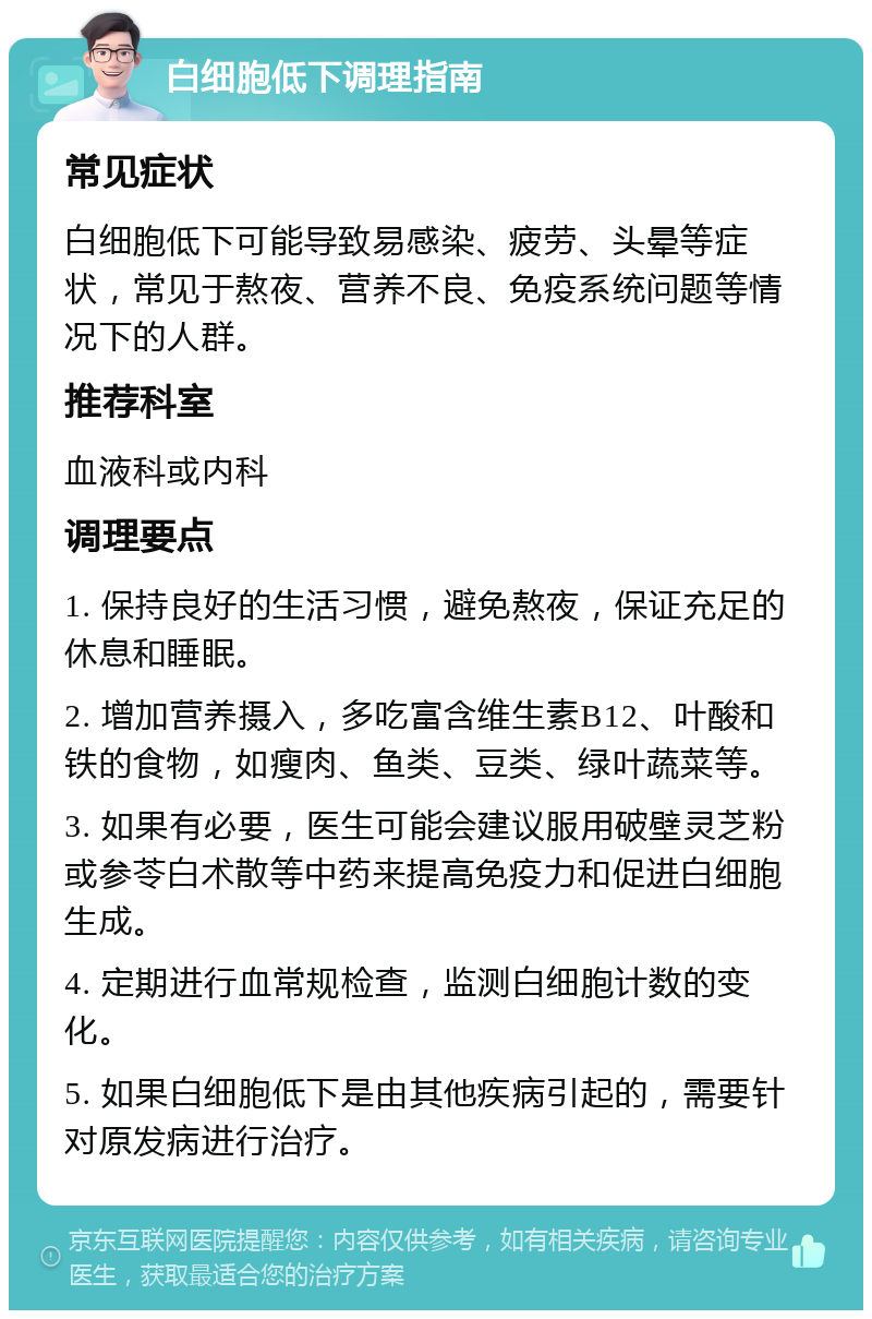 白细胞低下调理指南 常见症状 白细胞低下可能导致易感染、疲劳、头晕等症状，常见于熬夜、营养不良、免疫系统问题等情况下的人群。 推荐科室 血液科或内科 调理要点 1. 保持良好的生活习惯，避免熬夜，保证充足的休息和睡眠。 2. 增加营养摄入，多吃富含维生素B12、叶酸和铁的食物，如瘦肉、鱼类、豆类、绿叶蔬菜等。 3. 如果有必要，医生可能会建议服用破壁灵芝粉或参苓白术散等中药来提高免疫力和促进白细胞生成。 4. 定期进行血常规检查，监测白细胞计数的变化。 5. 如果白细胞低下是由其他疾病引起的，需要针对原发病进行治疗。