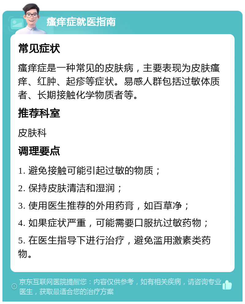 瘙痒症就医指南 常见症状 瘙痒症是一种常见的皮肤病，主要表现为皮肤瘙痒、红肿、起疹等症状。易感人群包括过敏体质者、长期接触化学物质者等。 推荐科室 皮肤科 调理要点 1. 避免接触可能引起过敏的物质； 2. 保持皮肤清洁和湿润； 3. 使用医生推荐的外用药膏，如百草净； 4. 如果症状严重，可能需要口服抗过敏药物； 5. 在医生指导下进行治疗，避免滥用激素类药物。