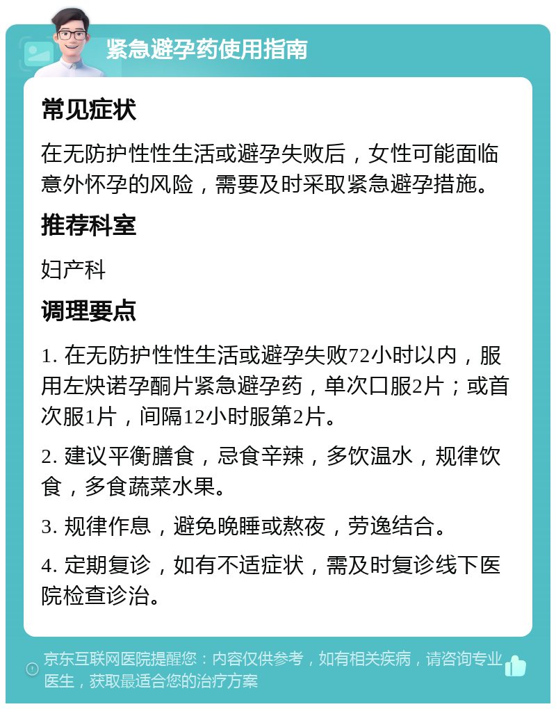 紧急避孕药使用指南 常见症状 在无防护性性生活或避孕失败后，女性可能面临意外怀孕的风险，需要及时采取紧急避孕措施。 推荐科室 妇产科 调理要点 1. 在无防护性性生活或避孕失败72小时以内，服用左炔诺孕酮片紧急避孕药，单次口服2片；或首次服1片，间隔12小时服第2片。 2. 建议平衡膳食，忌食辛辣，多饮温水，规律饮食，多食蔬菜水果。 3. 规律作息，避免晚睡或熬夜，劳逸结合。 4. 定期复诊，如有不适症状，需及时复诊线下医院检查诊治。